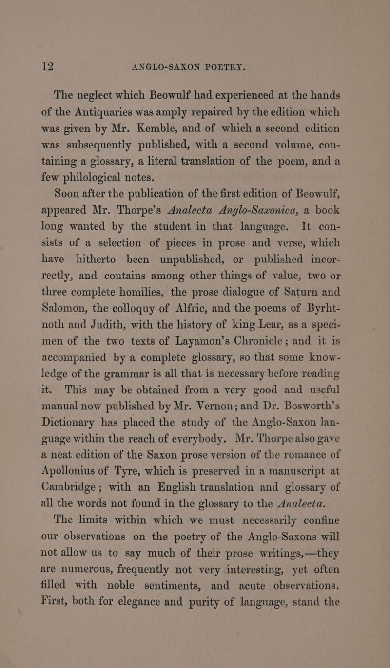 The neglect which Beowulf had experienced at the hands of the Antiquaries was amply repaired by the edition which was given by Mr. Kemble, and of which a second edition was subsequently published, with a second volume, con- taining a glossary, a literal translation of the poem, and a few philological notes. Soon after the publication of the first edition of Beowulf, appeared Mr. Thorpe’s Analecta Anglo-Saxonica, a book long wanted by the student in that language. It con- sists of a selection of pieces in prose and verse, which have hitherto been unpublished, or published incor- rectly, and contains among other things of value, two or three complete homilies, the prose dialogue of Saturn and Salomon, the colloquy of Alfric, and the poems of Byrht- noth and Judith, with the history of king Lear, as a speci- men of the two texts of Layamon’s Chronicle; and it is accompanied by a complete glossary, so that some know- ledge of the grammar is all that is necessary before reading it. This may be obtained from a very good and useful manual now published by Mr. Vernon; and Dr. Bosworth’s Dictionary has placed the study of the Anglo-Saxon lan- guage within the reach of everybody. Mr. Thorpe also gave a neat edition of the Saxon prose version of the romance of Apollonius of Tyre, which is preserved in a manuscript at Cambridge ; with an English translation and glossary of all the words not found in the glossary to the Analecta. The limits within which we must necessarily confine our observations on the poetry of the Anglo-Saxons will not allow us to say much of their prose writings,—they are numerous, frequently not very interesting, yet often filled with noble sentiments, and acute observations. First, both for elegance and purity of language, stand the