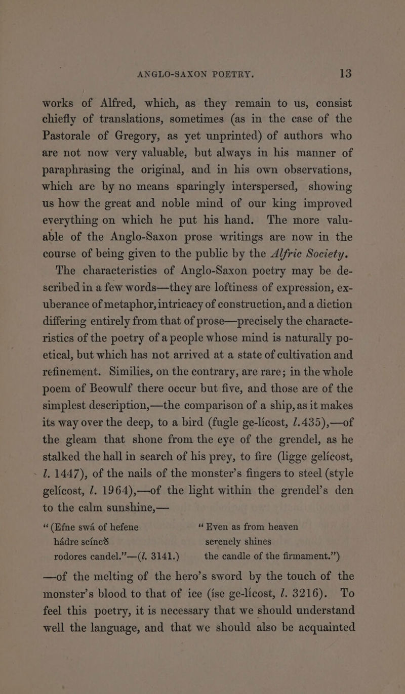 works of Alfred, which, as they remain to us, consist chiefly of translations, sometimes (as in the case of the Pastorale of Gregory, as yet unprinted) of authors who are not now very valuable, but always in his manner of paraphrasing the original, and in his own observations, which are by no means sparingly interspersed, showing us how the great and noble mind of our king improved everything on which he put his hand. The more valu- able of the Anglo-Saxon prose writings are now in the course of being given to the public by the Alfric Society. The characteristics of Anglo-Saxon poetry may be de- scribed in a few words—they are loftiness of expression, ex- uberance of metaphor, intricacy of construction, and a diction differing entirely from that of prose—precisely the characte- ristics of the poetry of a people whose mind is naturally po- etical, but which has not arrived at a state of cultivation and refinement. Similies, on the contrary, are rare; in the whole poem of Beowulf there occur but five, and those are of the simplest description,—the comparison of a ship, as it makes its way over the deep, to a bird (fugle ge-licost, /.435),—of the gleam that shone from the eye of the grendel, as he stalked the hall in search of his prey, to fire (ligge gelicost, - 1, 1447), of the nails of the monster’s fingers to steel (style gelicost, 7. 1964),—of the light within the grendel’s den to the calm sunshine,— “(Efne swa of hefene “ Even as from heaven hadre scined serenely shines rodores candel.”—(/. 3141.) the candle of the firmament.’’) —of the melting of the hero’s sword by the touch of the monster’s blood to that of ice (ise ge-licost, 7. 3216). To feel this poetry, it is necessary that we should understand well the language, and that we should also be acquainted