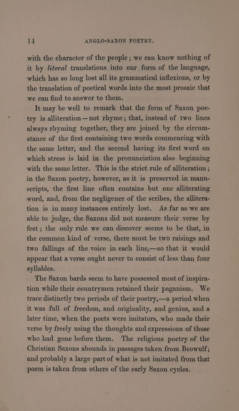 with the character of the people; we can know nothing of it by literal translations into our form of the language, which has so long lost all its grammatical inflexions, or by the translation of poetical words into the most prosaic that we can find to answer to them. It may be well to remark that the form of Saxon poe- try is alliteration—not rhyme; that, instead of two lines always rhyming together, they are joined by the circum- stance of the first containing two words commencing with the same letter, and the second having its first word on which stress is laid in the pronunciation also beginning with the same letter. This is the strict rule of alliteration ; in the Saxon poetry, however, as it is preserved in manu- scripts, the first line often contains but one alliterating word, and, from the negligence of the scribes, the allitera- tion is in many instances entirely lost. As far as we are able to judge, the Saxons did not measure their verse by feet; the only rule we can discover seems to be that, in the common kind of verse, there must be two raisings and two fallings of the voice in each line,—so that it would appear that a verse ought never to consist of less than four syllables. The Saxon bards seem to have possessed most of inspira- tion while their countrymen retained their paganism. We trace distinctly two periods of their poetry,—a period when it was full of freedom, and originality, and genius, and a later time, when the poets were imitators, who made their verse by freely using the thoughts and expressions of those who had gone before them. The religious poetry of the Christian Saxons abounds in passages taken from Beowulf; and probably a large part of what is not imitated from that poem is taken from others of the early Saxon cycles.