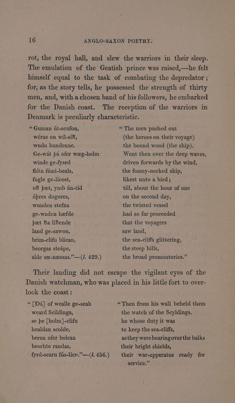 for the Danish coast. “ Guman it-scufon, wéras on wil-sid, wudu bundenne. Ge-wat pa ofer weeg-holm winde ge-fysed fldta fami-heals, fugle ge-licost, 06 pet, ymb an-tid dpres dogores, wunden stefna ge-waden heefde pet da lisende land ge-sawon, brim-clifu blican, beorgas steape, side se-nessas.”’—(/. 429.) (the heroes on their voyage) the bound wood (the ship). Went then over the deep waves, driven forwards by the wind, the foamy-necked ship, likest unto a bird; till, about the hour of one on the second day, the twisted vessel had so far proceeded that the yoyagers saw land, the sea-cliffs glittering, the steep hills, the broad promontories.” look the coast: “ [Da] of wealle ge-seah weard Scildinga, se be [holm ]-clifu healdan scolde, beran ofer bolcan beorhte randas, fyrd-searu fas-licu.”—(J, 456.) “Then from his wall beheld them the watch of the Scyldings, he whose duty it was to keep the sea-cliffs, as they were bearing over the balks their bright shields, their war-apperatus ready for service.”