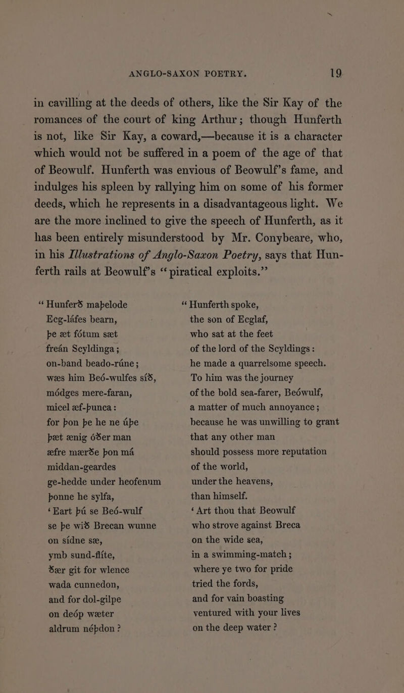 in cavilling at the deeds of others, like the Sir Kay of the romances of the court of king Arthur; though Hunferth is not, like Sir Kay, a coward,—because it is a character which would not be suffered in a poem of the age of that of Beowulf. Hunferth was envious of Beowulf’s fame, and indulges his spleen by rallying him on some of his former deeds, which he represents in a disadvantageous light. We are the more inclined to give the speech of Hunferth, as it has been entirely misunderstood by Mr. Conybeare, who, in his Illustrations of Anglo-Saxon Poetry, says that Hun- ferth rails at Beowulf’s “ piratical exploits.” “‘Hunfers mapelode “‘ Hunferth spoke, Ecg-lafes bearn, pe et fotum set frean Scyldinga ; on-band beado-rine ; wes him Bedé-wulfes sid, modges mere-faran, micel zf-punca : for bon pe he ne tipe pet nig 6Ser man efre merde pon ma middan-geardes ge-hedde under heofenum ponne he sylfa, ‘Eart ba se Beé-wulf se be wid Brecan wunne on sidne se, ymb sund-flite, Ser git for wlence wada cunnedon, and for dol-gilpe on dedép weeter aldrum népdon ? the son of Ecglaf, who sat at the feet of the lord of the Scyldings : he made a quarrelsome speech. To him was the journey of the bold sea-farer, Beéwulf, a matter of much annoyance ; because he was unwilling to grant that any other man should possess more reputation of the world, under the heavens, than himself. ‘ Art thou that Beowulf who strove against Breca on the wide sea, in a swimming-match ; where ye two for pride tried the fords, and for vain boasting ventured with your lives on the deep water ?