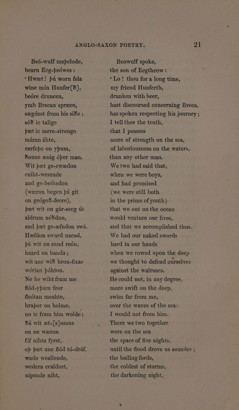 Beé-wulf mapelode, bearn Ecg-bedwes : ‘Hweet! ba worn fela wine min Hunfer[S], bedére druncen, ymb Brecan sprece, seegdest from his sise ; 868 ic talige peet ic mere-strengo maran 4hte, earfebo on ypum, Sonne enig éper man. Wit bet ge-cwedon cniht-wesende and ge-bedtedon (weeron begen pa git on gedgos-feore), beet wit on gar-secg ut aldrum néédon, and pet ge-zfndon swa. Heefdon swurd nacod, pa wit on sund redn, heard on handa ; wit unc wid hron-fixas wérian pdohton. Ne he wiht fram me fl6d-ypum feor fledtan meahte, hrapor on holme, no ic fram him wolde : Sa wit et-[s]omne on sz weeron fif nihta fyrst, op pet unc fldd té-draf, wado weallende, wedera cealdost, nipende niht, Beowulf spoke, the son of Ecgtheow : ‘Lo! thou for a long time, my friend Hunferth, drunken with beer, hast discoursed concerning Breca, has spoken respecting his journey ; I tell thee the truth, that I possess more of strength on the sea, of laboriousness on the waters, than any other man. We two had said that, when we were boys, and had promised (we were still both in the prime of youth). that we out on the ocean would venture our lives, and that we accomplished thus. We had our naked swords hard in our hands when we rowed upon the deep we thought to defend ourselves against the walruses. more swift on the deep, swim far from me, over the waves of the sea: I would not from him. There we two together were on the sea the space of five nights, until the flood drove us asunder ; the boiling fords, the coldest of storms, the darkening night,