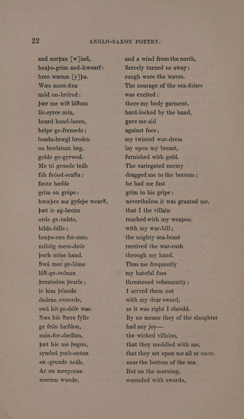 and norpan [w]ind, hreo weron [y]pa. Wess mere-fixa méd on-hréred : peer me wid l4sum lic-syrce min, heard hond-locen, helpe ge-fremede ; beado-hregl broden on breéstum leg, golde ge-gyrwed. Me t6 grunde teah fah fednd-scaSa ; feeste heefde grim on grape: peet ic ag-lecan orde ge-reehte, hilde-bille ; heapo-res for-nam mihtig mere-deér purh mine hand. Swé mee ge-léme 143-ge-tednan breatedon pearle ; ic him bénode deéran sweorde, swa hit ge-défe was. Nes hie dere fylle ge fean hefdon, man-for-dedlan, pet hie me begon, symbel ymb-szton se -grunde neah. Ac on mergenne mecum wunde, and a wind from the north, fiercely turned us away ; rough were the waves. The courage of the sea-fishes was excited : there my body garment, hard-locked by the hand, gave me aid against foes ; my twisted war-dress lay upon my breast, furnished with gold. The variegated enemy dragged me to the bottom ; he had me fast grim in his gripe: nevertheless it was granted me, that I the villain reached with my weapon. with my war-bill ; the mighty sea-beast received the war-rush through my hand. Thus me frequently my hateful foes threatened vehemently ; I served them out with my dear sword, as it was right I should. had any joy— the wicked villains, that they meddled with me, that they set upon me all at once, near the bottom of the sea. But on the morning, wounded with swords,