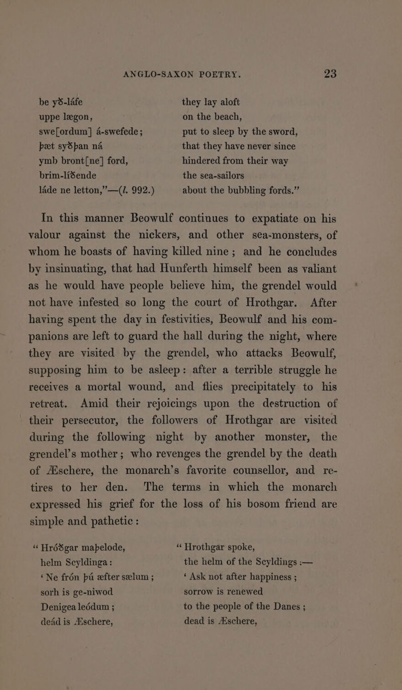be y6-lafe they lay aloft uppe legon, on the beach, swe[ordum] a-swefede ; put to sleep by the sword, peet sySpan na that they have never since ymb bront[ne] ford, hindered from their way brim-liéende the sea-sailors lade ne letton,”—(I. 992.) about the bubbling fords.” In this manner Beowulf continues to expatiate on his valour against the nickers, and other sea-monsters, of whom he boasts of having killed nine; and he concludes by insinuating, that had Hunferth himself been as valiant as he would have people believe him, the grendel would not have infested so long the court of Hrothgar. After having spent the day in festivities, Beowulf and his com- panions are left to guard the hall during the night, where they are visited by the grendel, who attacks Beowulf, supposing him to be asleep: after a terrible struggle he receives a mortal wound, and flies precipitately to his retreat. Amid their rejoicings upon the destruction of their persecutor, the followers of Hrothgar are visited during the following night by another monster, the grendel’s mother; who revenges the grendel by the death of Aischere, the monarch’s favorite counsellor, and re- tires to her den. ‘The terms in which the monarch expressed his grief for the loss of his bosom friend are simple and pathetic : ‘“‘ Hrédgar mapelode, ‘“‘ Hrothgar spoke, helm Scyldinga : the helm of the Scyldings :— ‘Ne frén pa efter seelum ; ‘ Ask not after happiness ; sorh is ge-niwod sorrow is renewed Denigea leédum ; to the people of the Danes ; dead is Aischere, dead is Aischere,