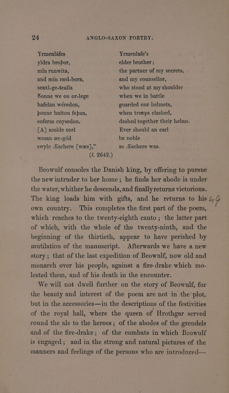 Yrmenlafes Yrmenlafe’s yldra bropor, elder brother ; min runwita, the partner of my secrets, and min reed-bora, and my counsellor, seaxl-ge-tealla who stood at my shoulder Sonne we on or-lege when we in battle hafelan wéredon, guarded our helmets, ponne hniton fepan, when troops clashed, eoferas cnysedon. dashed together their helms. [A] scolde eorl Ever should an earl wesan er-g6d be noble swylc Aéschere [wes],” as Auschere was. (2. 2642.) Beowulf consoles the Danish king, by offering to pursue the new intruder to her home; he finds her abode is under the water, whither he descends, and finally returns victorious. The king loads him with gifts, and he returns to his 4G own country. This completes the first part of the poem, which reaches to the twenty-eighth canto; the latter part of which, with the whole of the twenty-ninth, and the beginning of the thirtieth, appear to have perished by mutilation of the manuscript. Afterwards we have a new story ; that of the last expedition of Beowulf, now old and monarch over his people, against a fire-drake which mo- lested them, and of his death in the encounter. We will not dwell further on the story of Beowulf, for the beauty and interest of the poem are not in the plot, but in the accessories—in the descriptions of the festivities of the royal hall, where the queen of Hrothgar served round the ale to the heroes; of the abodes of the grendels and of the fire-drake; of the combats in which Beowulf is engaged; and in the strong and natural pictures of the manners and feelings of the persons who are introduced—