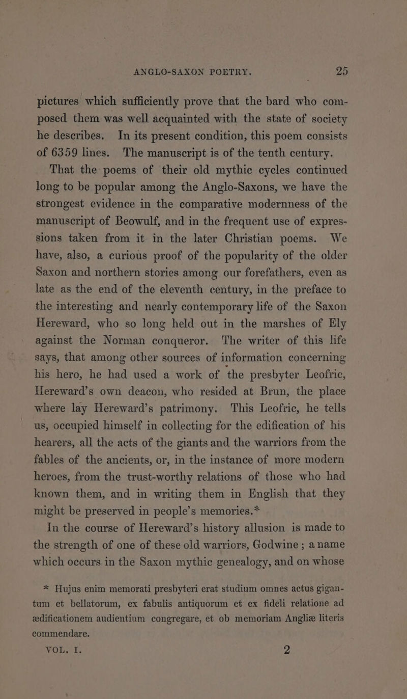 ep pictures which sufficiently prove that the bard who com- posed them was well acquainted with the state of society he describes. In its present condition, this poem consists of 6359 lines. The manuscript is of the tenth century. That the poems of their old mythic cycles continued long to be popular among the Anglo-Saxons, we have the strongest evidence in the comparative modernness of the manuscript of Beowulf, and in the frequent use of expres- sions taken from it in the later Christian poems. We have, also, a curious proof of the popularity of the older Saxon and northern stories among our forefathers, even as late as the end of the eleventh century, in the preface to the interesting and nearly contemporary life of the Saxon Hereward, who so long held out in the marshes of Ely against the Norman conqueror. The writer of this life says, that among other sources of information concerning his hero, he had used a work of the presbyter Leofric, Hereward’s own deacon, who resided at Brun, the place where lay Hereward’s patrimony. This Leofric, he tells us, occupied himself in collecting for the edification of his hearers, all the acts of the giants and the warriors from the fables of the ancients, or, in the instance of more modern heroes, from the trust-worthy relations of those who had known them, and in writing them in English that they might be preserved in people’s memories.* In the course of Hereward’s history allusion is made to the strength of one of these old warriors, Godwine ; a name which occurs in the Saxon mythic genealogy, and on whose * Hujus enim memorati presbyteri erat studium omnes actus gigan- tum et bellatorum, ex fabulis antiquorum et ex fideli relatione ad edificationem audientium congregare, et ob memoriam Angliz literis commendare. VOL. I. 2