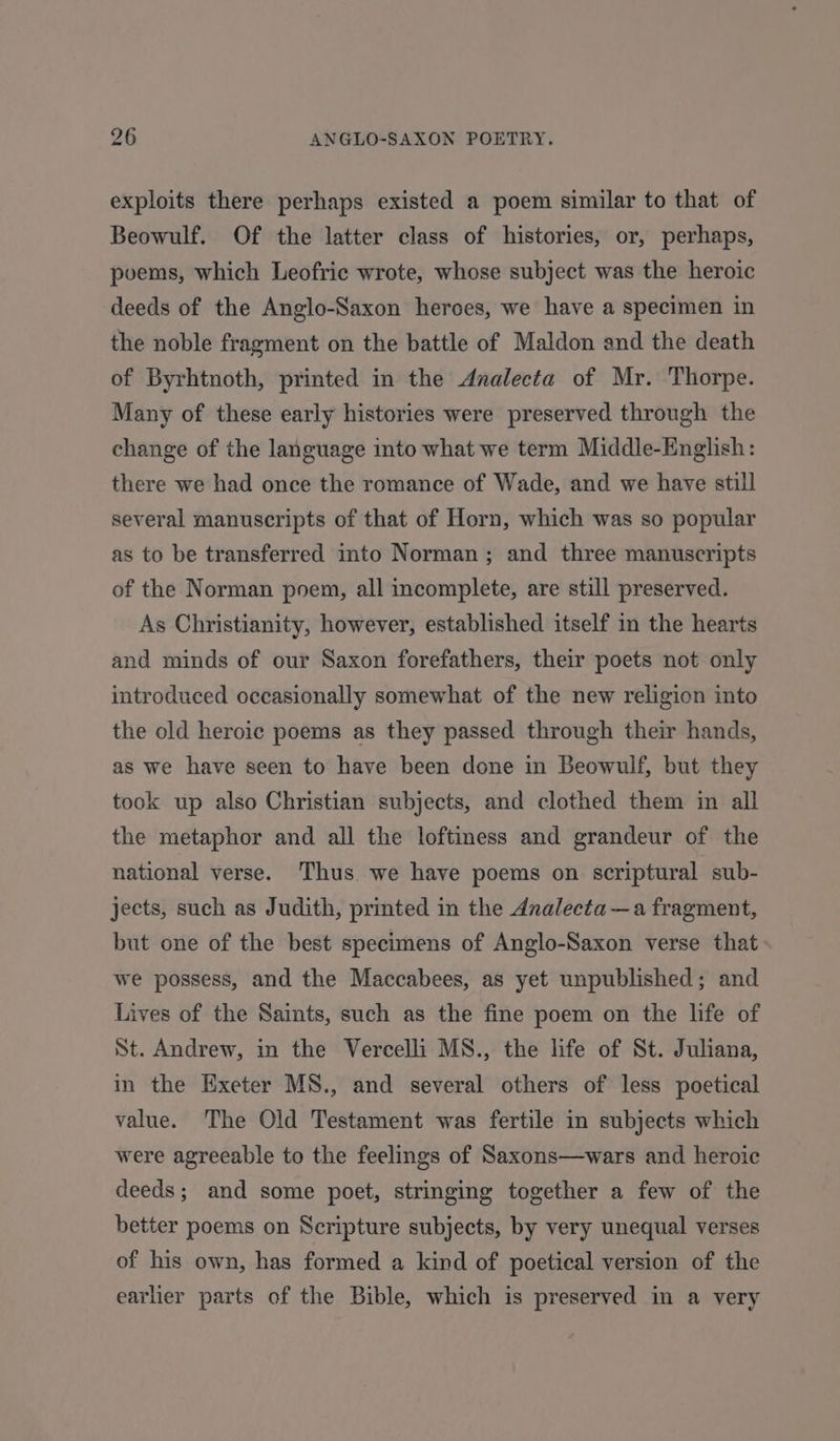 exploits there perhaps existed a poem similar to that of Beowulf. Of the latter class of histories, or, perhaps, poems, which Leofric wrote, whose subject was the heroic deeds of the Anglo-Saxon heroes, we have a specimen in the noble fragment on the battle of Maldon and the death of Byrhtnoth, printed in the Analecta of Mr. Thorpe. Many of these early histories were preserved through the change of the language into what we term Middle-English: there we had once the romance of Wade, and we have still several manuscripts of that of Horn, which was so popular as to be transferred into Norman ; and three manuscripts of the Norman poem, all incomplete, are still preserved. As Christianity, however, established itself in the hearts and minds of our Saxon forefathers, their poets not only introduced occasionally somewhat of the new religion into the old heroic poems as they passed through their hands, as we have seen to have been done in Beowulf, but they took up also Christian subjects, and clothed them in all the metaphor and all the loftiness and grandeur of the national verse. Thus. we have poems on scriptural sub- jects, such as Judith, printed in the Analecta—a fragment, but one of the best specimens of Anglo-Saxon verse that we possess, and the Maccabees, as yet unpublished; and Lives of the Saints, such as the fine poem on the life of St. Andrew, in the Vercelli MS., the life of St. Juliana, in the Exeter MS., and several others of less poetical value. The Old Testament was fertile in subjects which were agreeable to the feelings of Saxons—wars and heroic deeds; and some poet, stringing together a few of the better poems on Scripture subjects, by very unequal verses of his own, has formed a kind of poetical version of the earlier parts of the Bible, which is preserved in a very