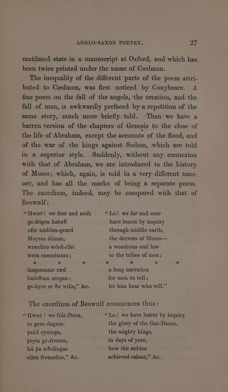 mutilated state in a manuscript at Oxford, and which has been twice printed under the name of Ceedmon. The inequality of the different parts of the poem attri- buted to Czedmon, was first noticed by Conybeare. A fine poem on the fall of the angels, the creation, and the fall of man, is awkwardly prefaced by a repetition of the same story, much more briefly told. Then we have a barren version of the chapters of Genesis to the close of the life of Abraham, except the accounts of the flood, and of the war of the kings against Sodom, which are told in a superior style. Suddenly, without any connexion with that of Abraham, we are introduced. to the history of Moses; which, again, is told in a very different man- ner, and has all the marks of being a separate poem. The exordium, indeed, may be compared with that of Beowulf: “ Hweet! we feor and neah “Lo! we far and near ge-frigen habaé have learnt by inquiry ofer middan-geard through middle earth, Moyses démas, the decrees of Moses— wreclico word-riht a wondrous oral law wera cneorissum ; to the tribes of men; * # * %* # * * ‘langsumme red a long narration heledum secgan : for men to tell; ge-hyre se Se wille,” &c. let him hear who will.” The exordium of Beowulf commences thus: “ Hweet ! we Gar-Dena, “Lo! we have learnt by inquiry in gear-dagum. the glory of the Gar-Danes, pedd cyninga, the mighty kings, prym ge-frunon, in days of yore, ha pba eSelingas how the nobles ellen fremedon,” &c. achieved valour,” &c.