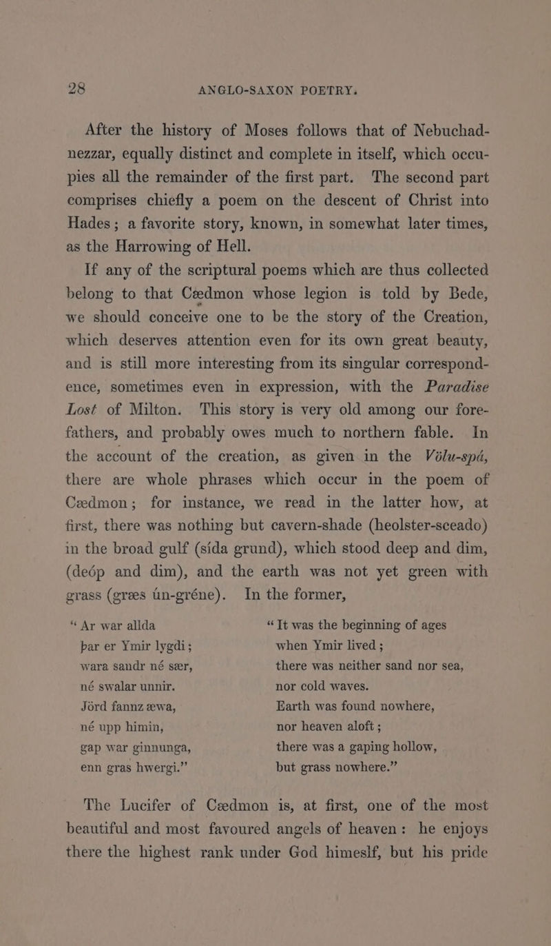 After the history of Moses follows that of Nebuchad- nezzar, equally distinct and complete in itself, which occu- pies all the remainder of the first part. The second part comprises chiefly a poem on the desceut of Christ into Hades; a favorite story, known, in somewhat later times, as the Harrowing of Hell. If any of the scriptural poems which are thus collected belong to that Ceedmon whose legion is told by Bede, we should conceive one to be the story of the Creation, which deserves attention even for its own great beauty, and is still more interesting from its singular correspond- ence, sometimes even in expression, with the Paradise Lost of Milton. This story is very old among our fore- fathers, and probably owes much to northern fable. In the account of the creation, as given in the Voélu-spd, there are whole phrases which occur in the poem of Cedmon; for instance, we read in the latter how, at first, there was nothing but cavern-shade (heolster-sceado) in the broad gulf (sida grund), which stood deep and dim, (dedp and dim), and the earth was not yet green with grass (grees un-gréne). In the former, “ Ar war allda “It was the beginning of ages par er Ymir lygdi; when Ymir lived ; wara sandr né ser, there was neither sand nor sea, né swalar unnir. nor cold waves. Jord fannz ewa, Earth was found nowhere, né upp himin, nor heaven aloft ; gap war ginnunga, there was a gaping hollow, enn gras hwergi.” but grass nowhere.” The Lucifer of Czedmon 1s, at first, one of the most beautiful and most favoured angels of heaven: he enjoys there the highest rank under God himeslf, but his pride