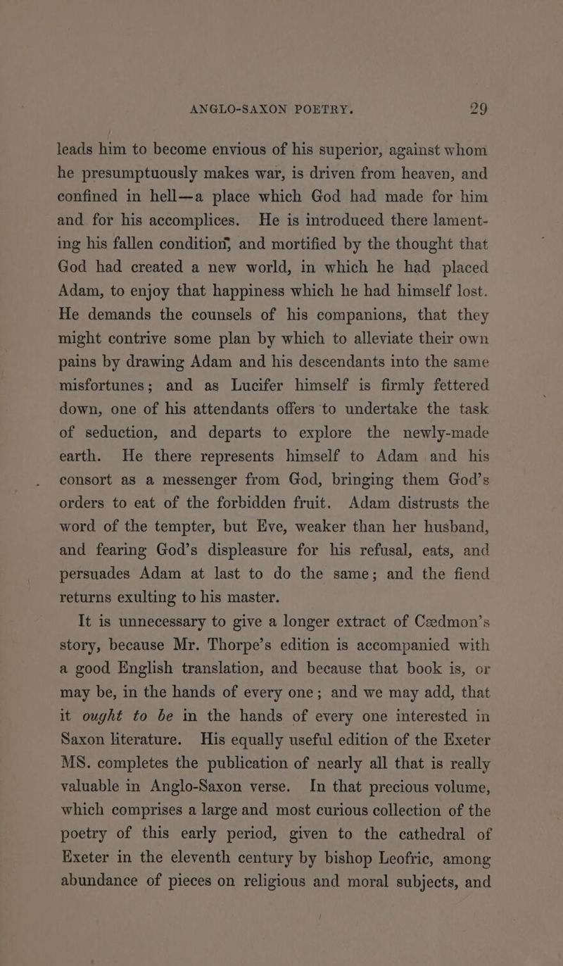leads him to become envious of his superior, against whom he presumptuously makes war, is driven from heaven, and confined in hell—a place which God had made for him and for his accomplices. He is introduced there lament- ing his fallen condition, and mortified by the thought that God had created a new world, in which he had placed Adam, to enjoy that happiness which he had himself lost. He demands the counsels of his companions, that they might contrive some plan by which to alleviate their own pains by drawing Adam and his descendants into the same misfortunes; and as Lucifer himself is firmly fettered down, one of his attendants offers to undertake the task of seduction, and departs to explore the newly-made earth. He there represents himself to Adam and his consort as a messenger from God, bringing them God’s orders to eat of the forbidden fruit. Adam distrusts the word of the tempter, but Eve, weaker than her husband, and fearing God’s displeasure for his refusal, eats, and persuades Adam at last to do the same; and the fiend returns exulting to his master. It is unnecessary to give a longer extract of Ceedmon’s story, because Mr. Thorpe’s edition is accompanied with a good English translation, and because that book is, or may be, in the hands of every one; and we may add, that it ought to be in the hands of every one interested in Saxon literature. His equally useful edition of the Exeter MS. completes the publication of nearly all that is really valuable in Anglo-Saxon verse. In that precious volume, which comprises a large and most curious collection of the poetry of this early period, given to the cathedral of Exeter in the eleventh century by bishop Leofric, among abundance of pieces on religious and moral subjects, and
