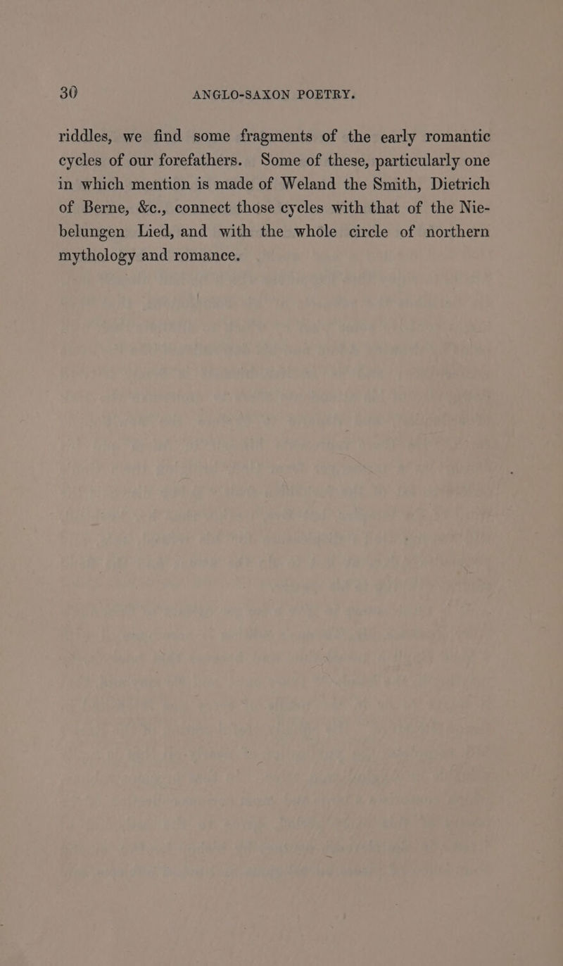 riddles, we find some fragments of the early romantic cycles of our forefathers. Some of these, particularly one in which mention is made of Weland the Smith, Dietrich of Berne, &c., connect those cycles with that of the Nie- belungen Lied, and with the whole circle of northern mythology and romance.