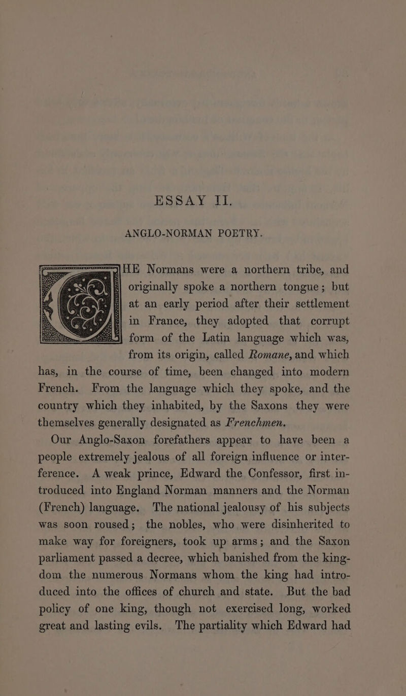 ESSAY II. ANGLO-NORMAN POETRY. mL Normans were a northern tribe, and ; originally spoke a northern tongue; but \ i at an early period after their settlement Hl in France, they adopted that corrupt Ret form of the Latin language which was, from its origin, called Romane, and which has, in the course of time, been changed into modern French. From the language which they spoke, and the country which they inhabited, by the Saxons they were themselves generally designated as Frenchmen. Our Anglo-Saxon forefathers appear to have been a people extremely jealous of all foreign influence or inter- ference. A weak prince, Edward the Confessor, first in- troduced into England Norman manners and the Norman (French) language. The national jealousy of his subjects was soon roused; the nobles, who were disinherited to make way for foreigners, took up arms; and the Saxon parliament passed a decree, which banished from the king- dom the numerous Normans whom the king had intro- duced into the offices of church and state. But the bad policy of one king, though not exercised long, worked great and lasting evils. The partiality which Edward had