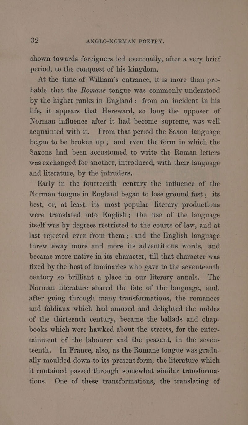 shown towards foreigners led eventually, after a very brief period, to the conquest of his kingdom. At the time of Wilham’s entrance, it is more than pro- bable that the Romane tongue was commonly understood by the higher ranks in England: from an incident in his life, it appears that Hereward, so long the opposer of Norman influence after it had become supreme, was well acquainted with it. From that period the Saxon language began to be broken up; and even the form in which the Saxons had been accustomed to write the Roman letters was exchanged for another, introduced, with their language and literature, by the mtruders. Karly in the fourteenth century the influence of the Norman tongue in England began to lose ground fast ; its best, or, at least, its most popular literary productions were translated into English; the use of the language itself was by degrees restricted to the courts of law, and at last rejected even from them ;.and the English language threw away more and more its adventitious words, and became more native in its character, till that character was fixed by the host of luminaries who gave to the seventeenth century so brilliant a place in our literary annals. ‘The Norman literature shared the fate of the language, and, after going through many transformations, the romances and fabliaux which had amused and delighted the nobles of the thirteenth century, became the ballads and chap- books which were hawked about the streets, for the enter- tainment of the labourer and the peasant, in the seven- teenth. In France, also, as the Romane tongue was gradu- ally moulded down to its present form, the literature which it contained passed through somewhat similar transforma- tions. One of these transformations, the translating of