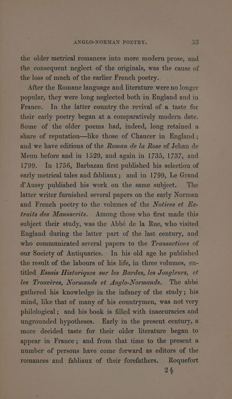 the older metrical romances into more modern prose, and the consequent neglect of the originals, was the cause of the loss of much of the earlier French poetry. After the Romane language and literature were no longer popular, they were long neglected both in England and in France. In the latter country the revival of a taste for their early poetry began at a comparatively modern date. Some of the older poems had, indeed, long retained a share of reputation—like those of Chaucer in England ; and we have editions of the Roman de la Rose of Jehan de Meun before and in 1529, and again in 1735, 1737, and 1799. In 1756, Barbazan first published his selection of early metrical tales and fabliaux; and in 1799, Le Grand d’Aussy published his work on the same subject. The latter writer furnished several papers on the early Norman and French poetry to the volumes of the Notices et Ha- traits des Manuscrits. Among those who first made this subject their study, was the Abbé de la Rue, who visited England during the latter part of the last century, and who communicated several papers to the Transactions of our Society of Antiquaries. In his old age he published the result of the labours of his life, in three volumes, en- titled Essais Historiques sur les Bardes, les Jongleurs, et les Trouvéres, Normands et Anglo-Normands. The abbe gathered his knowledge in the infancy of the study; his mind, like that of many of his countrymen, was not very philological; and his book is filled with inaccuracies and ungrounded hypotheses. Early in the present century, a more decided taste for their older literature began to appear in France; and from that time to the present a number of persons have come forward as editors of the romances and fabliaux of their forefathers. Roquefort 2§