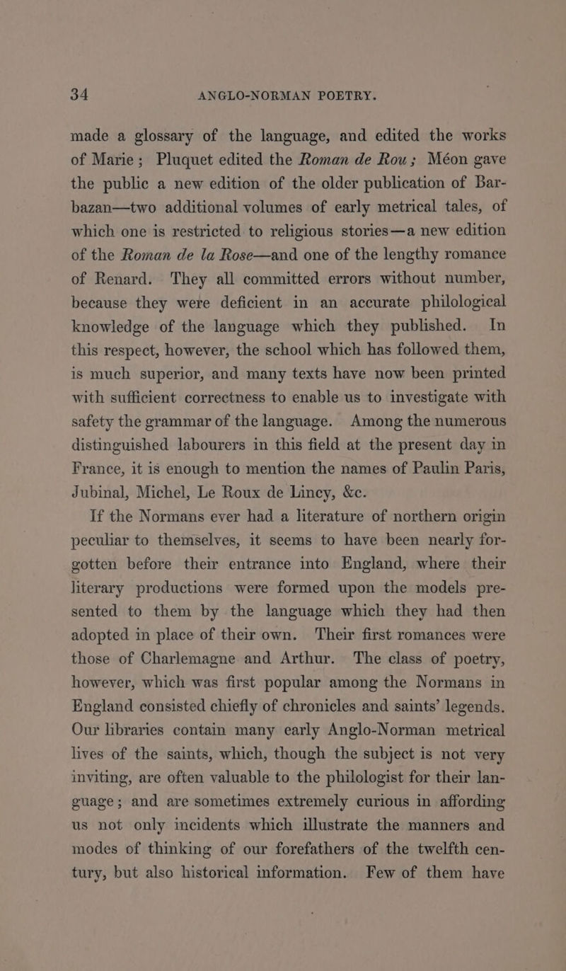 made a glossary of the language, and edited the works of Marie; Pluquet edited the Roman de Rou; Méon gave the public a new edition of the older publication of Bar- bazan—two additional volumes of early metrical tales, of which one is restricted to religious stories—a new edition of the Roman de la Rose—and one of the lengthy romance of Renard. They all committed errors without number, because they were deficient in an accurate philological knowledge of the language which they published. In this respect, however, the school which has followed them, is much superior, and many texts have now been printed with sufficient correctness to enable us to investigate with safety the grammar of the language. Among the numerous distinguished labourers in this field at the present day in France, it is enough to mention the names of Paulin Paris, Jubinal, Michel, Le Roux de Lincy, &amp;c. If the Normans ever had a literature of northern origin peculiar to themselves, it seems to have been nearly for- gotten before their entrance into England, where their literary productions were formed upon the models pre- sented to them by the language which they had then adopted in place of their own. Their first romances were those of Charlemagne and Arthur. The class of poetry, however, which was first popular among the Normans in England consisted chiefly of chronicles and saints’ legends. Our libraries contain many early Anglo-Norman metrical lives of the saints, which, though the subject is not very inviting, are often valuable to the philologist for their lan- guage; and are sometimes extremely curious in affording us not only meidents which illustrate the manners and modes of thinking of our forefathers of the twelfth cen- tury, but also historical information. Few of them have