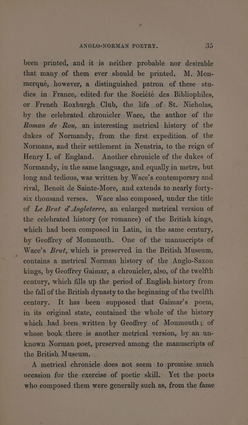 been printed, and it is neither probable nor desirable that many of them ever should be printed. M. Mon- merqué, however, a distinguished patron of these — stu- dies in France, edited for the Sociéte des Bibliophiles, or French Roxburgh Club, the life of St. Nicholas, by the celebrated chronicler Wace, the author of the Roman de Rou, an interesting metrical history of the dukes of Normandy, from the first expedition of the Normans, and their settlement in Neustria, to the reign of Henry I. of England. Another chronicle of the dukes of Normandy, in the same language, and equally in metre, but long and tedious, was written by Wace’s contemporary and rival, Benoit de Sainte-More, and extends to nearly forty- six thousand verses. Wace also composed, under the title of Le Brut d@ Angleterre, an enlarged metrical version of the celebrated history (or romance) of the British kings, which had been composed in Latin, in the same century, by Geoffrey of Monmouth. One of the manuscripts of Wace’s Brut, which is preserved in the British Museum, contains a metrical Norman history of the Anglo-Saxon kings, by Geoffrey Gaimar, a chronicler, also, of the twelfth century, which fills up the period of English history from the fall of the British dynasty to the beginning of the twelfth century. It has been supposed that Gaimar’s poem, in its original state, contained the whole of the history which had been. written by Geoffrey of Monmouth; of whose book, there is another metrical version, by an un- known Norman poet, preserved among the manuscripts of the British Museum. A metrical chronicle does not seem to promise much occasion for the exercise of poetic skill. Yet the poets who composed them were generally such as, from the fame