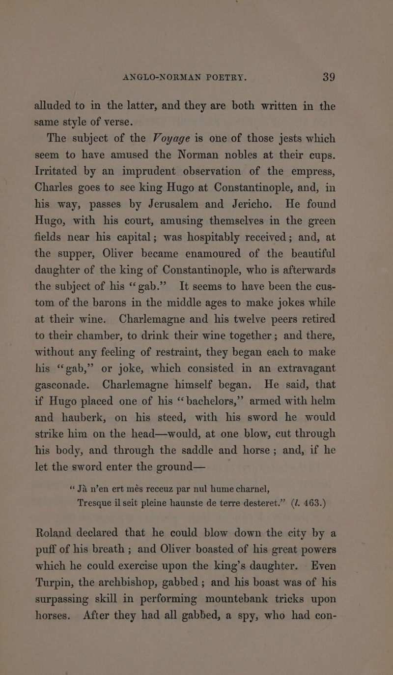 alluded to in the latter, and they are both written in the same style of verse. The subject of the Voyage is one of those jests which seem to have amused the Norman nobles at their cups. Irritated by an imprudent observation of the empress, Charles goes to see king Hugo at Constantinople, and, in his way, passes by Jerusalem and Jericho. He found Hugo, with his court, amusing themselves in the green fields near his capital; was hospitably received; and, at the supper, Oliver became enamoured of the beautiful daughter of the king of Constantinople, who is afterwards the subject of his “‘gab.’’ It seems to have been the cus- tom of the barons in the middle ages to make jokes while at their wine. Charlemagne and his twelve peers retired to their chamber, to drink their wine together; and there, without any feeling of restraint, they began each to make his ‘“‘gab,” or joke, which consisted in an extravagant gasconade. Charlemagne himself began. He said, that if Hugo placed one of his “bachelors,” and hauberk, on his steed, with his sword he would strike him on the head—would, at one blow, cut through his body, and through the saddle and horse; and, if he let the sword enter the ground— armed with helm “ Ja n’en ert més receuz par nul hume charnel, Tresque il seit pleine haunste de terre desteret.” (/. 463.) Roland declared that he could blow down the city by a puff of his breath ; and Oliver boasted of his great powers which he could exercise upon the king’s daughter. Even Turpin, the archbishop, gabbed ; and his boast was of his surpassing skill in performing mountebank tricks upon horses. After they had all gabbed, a spy, who had con-
