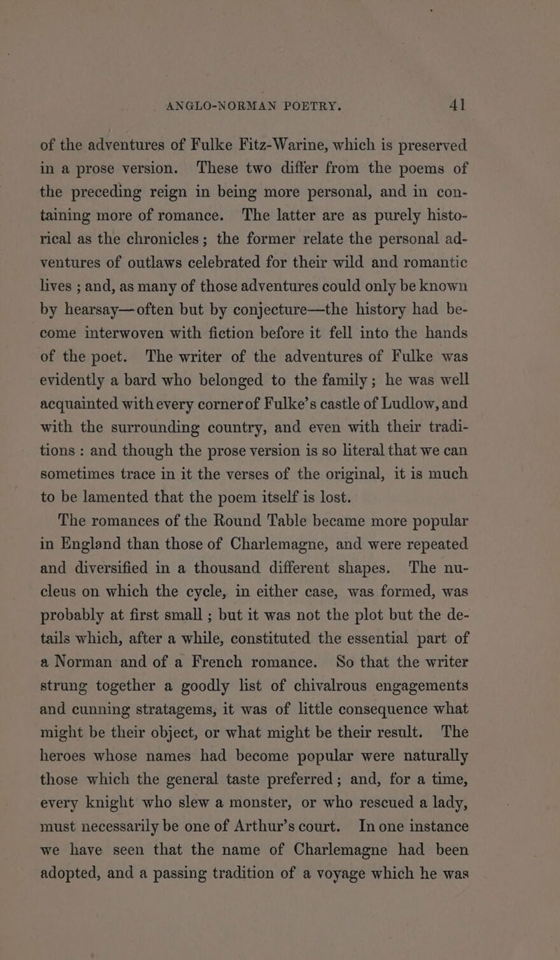 of the adventures of Fulke Fitz-Warine, which is preserved in a prose version. These two differ from the poems of the preceding reign in being more personal, and in con- taining more of romance. ‘The latter are as purely histo- rical as the chronicles; the former relate the personal ad- ventures of outlaws celebrated for their wild and romantic lives ; and, as many of those adventures could only be known by hearsay—often but by conjecture—the history had be- come interwoven with fiction before it fell into the hands of the poet. The writer of the adventures of Fulke was evidently a bard who belonged to the family; he was well acquainted with every cornerof Fulke’s castle of Ludlow, and with the surrounding country, and even with their tradi- tions : and though the prose version is so literal that we can sometimes trace in it the verses of the original, it is much to be lamented that the poem itself is lost. The romances of the Round Table became more popular in England than those of Charlemagne, and were repeated and diversified in a thousand different shapes. The nu- cleus on which the cycle, in either case, was formed, was probably at first small ; but it was not the plot but the de- tails which, after a while, constituted the essential part of a Norman and of a French romance. So that the writer strung together a goodly list of chivalrous engagements and cunning stratagems, it was of little consequence what might be their object, or what might be their result. The heroes whose names had become popular were naturally those which the general taste preferred; and, for a time, every knight who slew a monster, or who rescued a lady, must necessarily be one of Arthur’s court. In one instance we have seen that the name of Charlemagne had been adopted, and a passing tradition of a voyage which he was