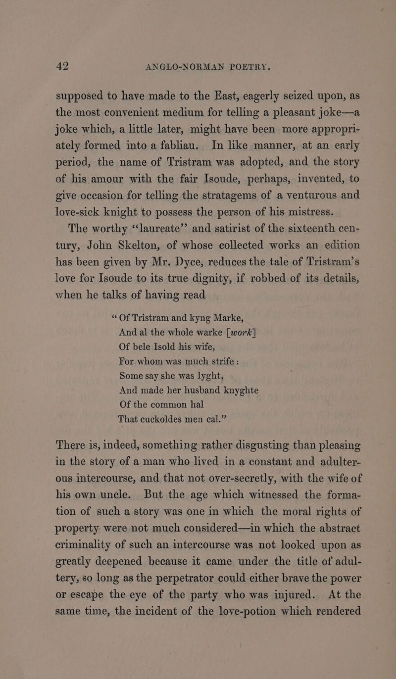 supposed to have made to the East, eagerly seized upon, as the most convenient medium for telling a pleasant joke—a joke which, a little later, might have been more appropri- ately formed into a fabliau. In like manner, at an early period, the name of Tristram was adopted, and the story of his amour with the fair Isoude, perhaps, invented, to give occasion for telling the stratagems of a venturous and love-sick knight to possess the person of his mistress. The worthy “‘laureate’’ and satirist of the sixteenth cen- tury, John Skelton, of whose collected works an edition has been given by Mr. Dyce, reduces the tale of Tristram’s love for Isoude to its true dignity, if robbed of its details, when he talks of having read “ Of Tristram and kyng Marke, And al the whole warke [work] Of bele Isold his wife, For whom was much strife : Some say she was lyght, And made her husband knyghte Of the common hal That cuckoldes men cal.” There is, indeed, something rather disgusting than pleasing in the story of a man who lived in a constant and adulter- ous intercourse, and that not over-secretly, with the wife of his own uncle. But the age which witnessed the forma- tion of such a story was one in which the moral rights of property were not much considered—in which the abstract criminality of such an intercourse was not looked upon as greatly deepened because it came under the title of adul- tery, so long as the perpetrator could either brave the power or escape the eye of the party who was injured. At the same time, the incident of the love-potion which rendered