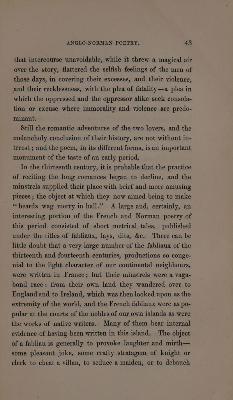 that intercourse unavoidable, while it threw a magical air over the story, flattered the selfish feelings of the men of those days, in covering their excesses, and their violence, and their recklessness, with the plea of fatality—a plea in which the oppressed and the oppressor alike seek consola- tion or excuse where immorality and violence are predo- minant. Still the romantic adventures of the two lovers, and the melancholy conclusion of their history, are not without in- terest ; and the poem, in its different forms, is an important monument of the taste of an early period. In the thirteenth century, it is probable that the practice of reciting the long romances began to decline, and the minstrels supplied their place with brief and more amusing pieces ; the object at which they now aimed being to make “beards wag merry in hall.’’ A large and, certainly, an interesting portion of the French and Norman poetry of this period consisted of short metrical tales, published under the titles of fabliaux, lays, dits, &amp;c. There can be little doubt that a very large number of the fabliaux of the thirteenth and fourteenth centuries, productions so conge- nial to the light character of our continental neighbours, were written in France; but their minstrels were a vaga- bond race: from their own land they wandered over to England and to Ireland, which was then looked upon as the extremity of the world, and the French fabliaux were as po- pular at the courts of the nobles of our own islands as were the works of native writers. Many of them bear internal evidence of having been written in this island. The object of a fabliau is generally to provoke laughter and mirth— some pleasant joke, some crafty stratagem of knight or clerk to cheat a villan, to seduce a maiden, or to debauch