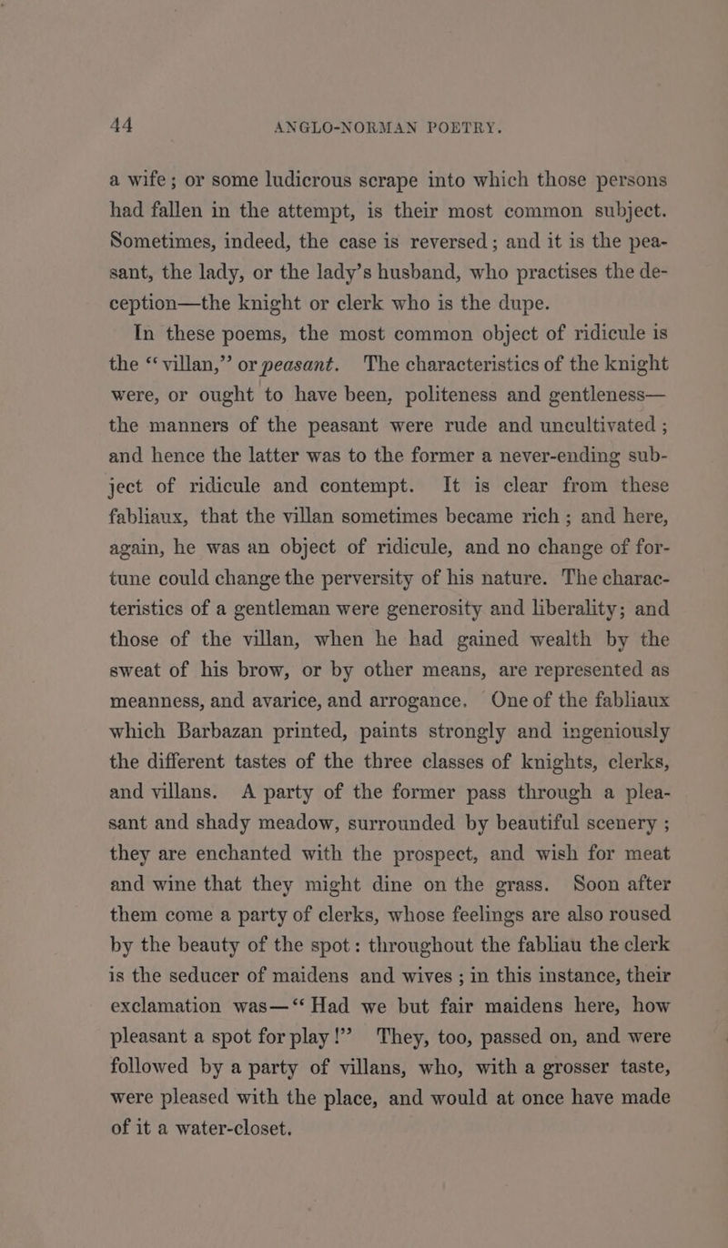 a wife; or some ludicrous scrape into which those persons had fallen in the attempt, is their most common subject. Sometimes, indeed, the case is reversed ; and it is the pea- sant, the lady, or the lady’s husband, who practises the de- ception—the knight or clerk who is the dupe. In these poems, the most common object of ridicule is the ‘‘villan,” or peasant. The characteristics of the knight were, or ought to have been, politeness and gentleness— the manners of the peasant were rude and uncultivated ; and hence the latter was to the former a never-ending sub- ject of ridicule and contempt. It is clear from these fabliaux, that the villan sometimes became rich ; and here, again, he was an object of ridicule, and no change of for- tune could change the perversity of his nature. The charac- teristics of a gentleman were generosity and liberality; and those of the villan, when he had gained wealth by the sweat of his brow, or by other means, are represented as meanness, and avarice, and arrogance, One of the fabliaux which Barbazan printed, paints strongly and ingeniously the different tastes of the three classes of knights, clerks, and villans. <A party of the former pass through a plea- sant and shady meadow, surrounded by beautiful scenery ; they are enchanted with the prospect, and wish for meat and wine that they might dine on the grass. Soon after them come a party of clerks, whose feelings are also roused by the beauty of the spot: throughout the fabliau the clerk is the seducer of maidens and wives ; in this instance, their exclamation was—‘‘ Had we but fair maidens here, how pleasant a spot for play!” They, too, passed on, and were followed by a party of villans, who, with a grosser taste, were pleased with the place, and would at once have made of it a water-closet.