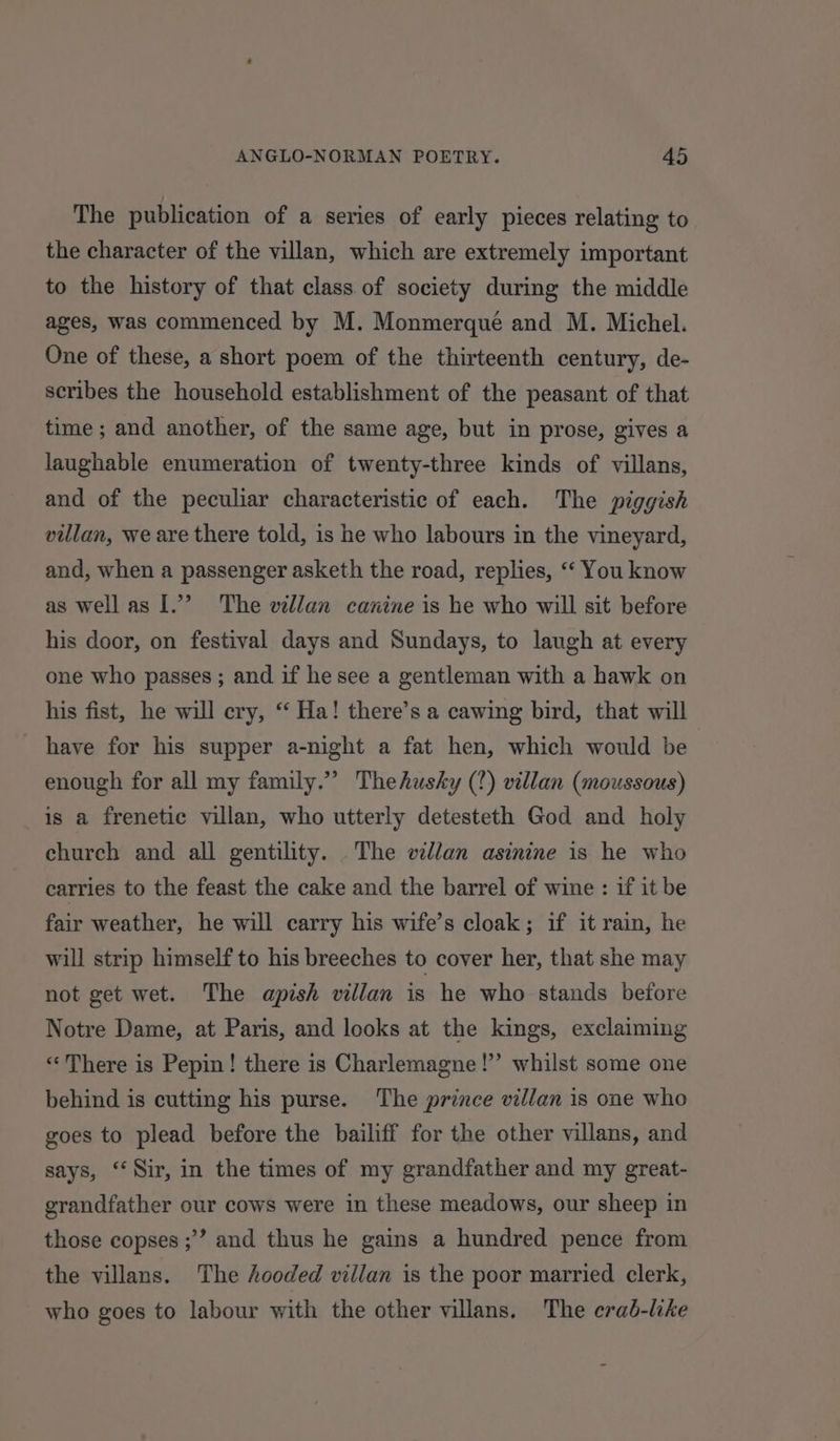 The publication of a series of early pieces relating to the character of the villan, which are extremely important to the history of that class of society during the middle ages, was commenced by M. Monmerqué and M. Michel. One of these, a short poem of the thirteenth century, de- scribes the household establishment of the peasant of that time ; and another, of the same age, but in prose, gives a laughable enumeration of twenty-three kinds of villans, and of the peculiar characteristic of each. The piggish villan, we are there told, is he who labours in the vineyard, and, when a passenger asketh the road, replies, ‘‘ You know as wellas I.’ The villan canine is he who will sit before his door, on festival days and Sundays, to laugh at every one who passes ; and if hesee a gentleman with a hawk on his fist, he will cry, ‘“ Ha! there’s a cawing bird, that will have for his supper a-night a fat hen, which would be enough for all my family.” Thehushky (?) villan (moussous) is a frenetic villan, who utterly detesteth God and holy church and all gentility. The vdllan asinine is he who carries to the feast the cake and the barrel of wine : if it be fair weather, he will carry his wife’s cloak; if it rain, he will strip himself to his breeches to cover her, that she may not get wet. The apish villan is he who stands before Notre Dame, at Paris, and looks at the kings, exclaiming “There is Pepin! there is Charlemagne!”’ whilst some one behind is cutting his purse. The prince villan is one who goes to plead before the bailiff for the other villans, and says, ‘Sir, in the times of my grandfather and my great- grandfather our cows were in these meadows, our sheep in those copses ;’”’ and thus he gains a hundred pence from the villans. The hooded villan is the poor married clerk, who goes to labour with the other villans. The erad-like