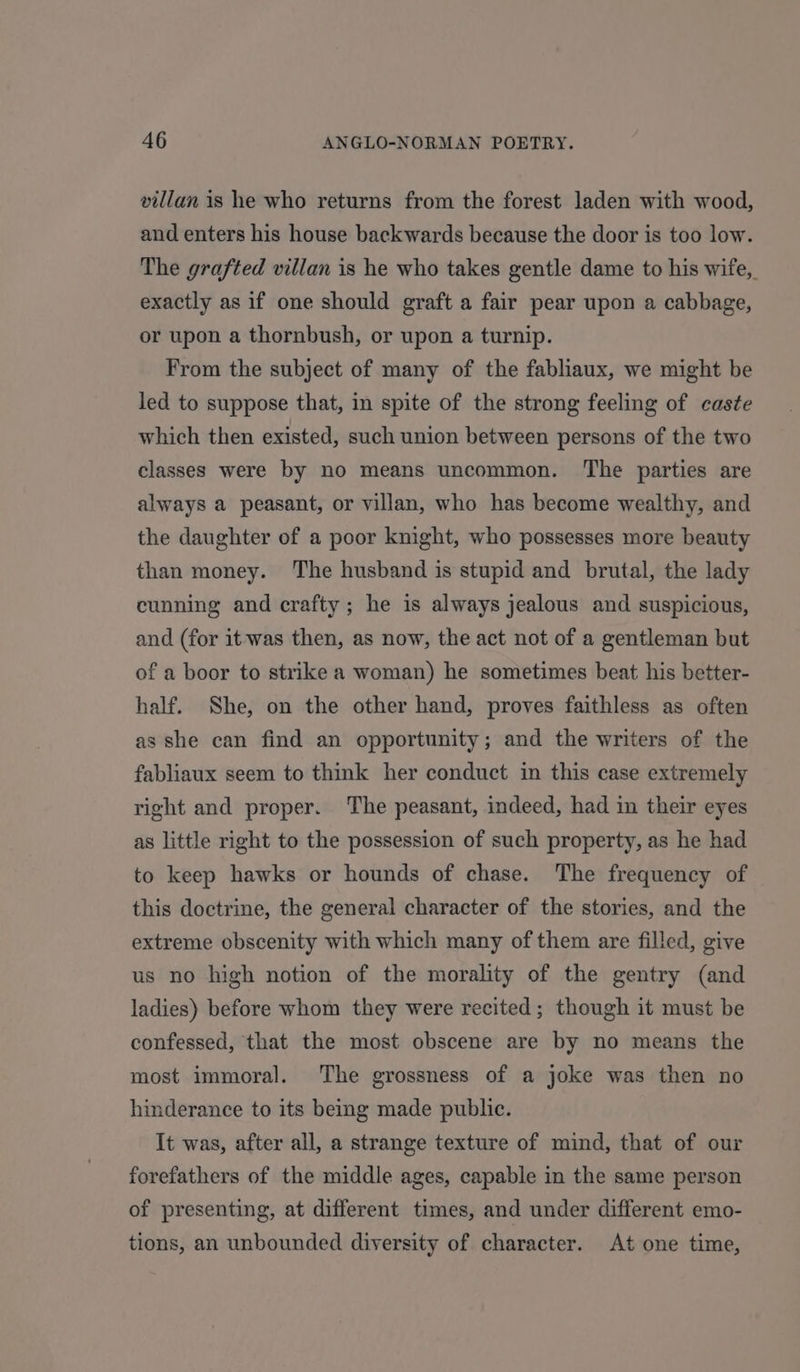 villan is he who returns from the forest laden with wood, and enters his house backwards because the door is too low. The grafted villan is he who takes gentle dame to his wife, exactly as if one should graft a fair pear upon a cabbage, or upon a thornbush, or upon a turnip. From the subject of many of the fabliaux, we might be led to suppose that, in spite of the strong feeling of caste which then existed, such union between persons of the two classes were by no means uncommon. The parties are always a peasant, or villan, who has become wealthy, and the daughter of a poor knight, who possesses more beauty than money. The husband is stupid and brutal, the lady cunning and crafty; he is always jealous and suspicious, and (for it was then, as now, the act not of a gentleman but of a boor to strike a woman) he sometimes beat his better- half. She, on the other hand, proves faithless as often as she can find an opportunity; and the writers of the fabliaux seem to think her conduct in this case extremely right and proper. The peasant, indeed, had in their eyes as little right to the possession of such property, as he had to keep hawks or hounds of chase. The frequency of this doctrine, the general character of the stories, and the extreme obscenity with which many of them are filled, give us no high notion of the morality of the gentry (and ladies) before whom they were recited; though it must be confessed, that the most obscene are by no means the most immoral. The grossness of a joke was then no hinderance to its being made public. It was, after all, a strange texture of mind, that of our forefathers of the middle ages, capable in the same person of presenting, at different times, and under different emo- tions, an unbounded diversity of character. At one time,