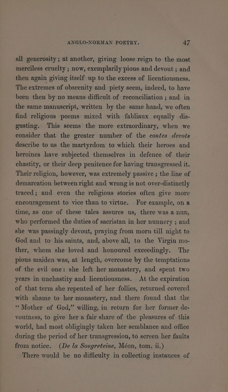 all generosity ; at another, giving loose reign to the most merciless cruelty ; now, exemplarily pious and devout ; and then again giving itself up to the excess of licentiousness. The extremes of obscenity and piety seem, indeed, to have been then by no means difficult of reconciliation ; and in the same manuscript, written by the same hand, we often find religious poems mixed with fabliaux equally dis- gusting. This seems the more extraordinary, when we consider that the greater number of the contes devots describe to us the martyrdom to which their heroes and heroines have subjected themselves in defence of their chastity, or their deep penitence for having transgressed it. Their religion, however, was extremely passive ; the line of demarcation between right and wrong is not over-distinctly traced; and even the religious stories often give more encouragement to vice than to virtue. For example, ona time, as one of these tales assures us, there was a nun, who performed the duties of sacristan in her nunnery ; and she was passingly devout, praying from morn till night to God and to his saints, and, above all, to the Virgin mo- ther, whom she loved and honoured exceedingly. The pious maiden was, at length, overcome by the temptations of the evil one: she left her monastery, and spent two years in unchastity and licentiousness. At the expiration of that term she repented of her follies, returned covered with shame to her monastery, and there found that the ** Mother of God,” willing, in return for her former de- voutness, to give her a fair share of the pleasures of this world, had most obligingly taken her semblance and office during the period of her transgression, to screen her faults from notice. (De la Sougreteine, Méon, tom. ii.) There would be no difficulty in collecting instances of