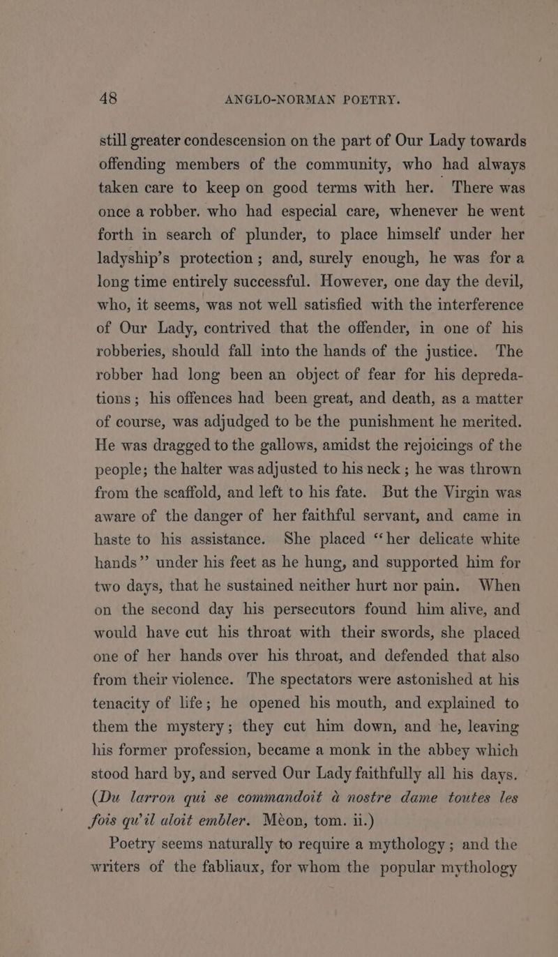 still greater condescension on the part of Our Lady towards offending members of the community, who had always taken care to keep on good terms with her. There was once a robber. who had especial care, whenever he went forth in search of plunder, to place himself under her ladyship’s protection; and, surely enough, he was fora long time entirely successful. However, one day the devil, who, it seems, was not well satisfied with the interference of Our Lady, contrived that the offender, in one of his robberies, should fall into the hands of the justice. The robber had long been an object of fear for his depreda- tions; his offences had been great, and death, as a matter of course, was adjudged to be the punishment he merited. He was dragged to the gallows, amidst the rejoicings of the people; the halter was adjusted to his neck ; he was thrown from the scaffold, and left to his fate. But the Virgin was aware of the danger of her faithful servant, and came in haste to his assistance. She placed ‘‘her delicate white hands” under his feet as he hung, and supported him for two days, that he sustained neither hurt nor pain. When on the second day his persecutors found him alive, and would have cut his throat with their swords, she placed one of her hands over his throat, and defended that also from their violence. The spectators were astonished at his tenacity of life; he opened his mouth, and explained to them the mystery; they cut him down, and he, leaving his former profession, became a monk in the abbey which stood hard by, and served Our Lady faithfully all his days. (Du larron qui se commandoit a nostre dame toutes les Sois qvil aloit embler. Meon, tom. ii.) Poetry seems naturally to require a mythology; and the writers of the fabliaux, for whom the popular mythology