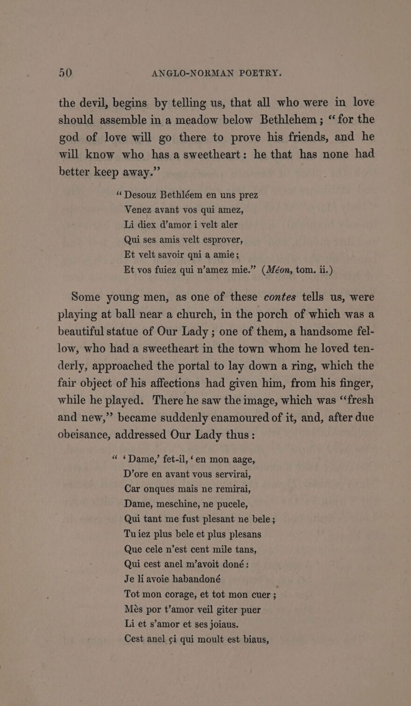 the devil, begins by telling us, that all who were in love should assemble in a meadow below Bethlehem; “for the god of love will go there to prove his friends, and he will know who has a sweetheart: he that has none had better keep away.” “‘ Desouz Bethléem en uns prez Venez avant vos qui amez, Li diex d’amor i velt aler Qui ses amis velt esprover, Et velt savoir qni a amie; Et vos fuiez qui n’amez mie.” (Méon, tom. ii.) Some young men, as one of these contes tells us, were playing at ball near a church, in the porch of which was a beautiful statue of Our Lady ; one of them, a handsome fel- low, who had a sweetheart in the town whom he loved ten- derly, approached the portal to lay down a ring, which the fair object of his affections had given him, from his finger, while he played. There he saw the image, which was ‘‘fresh and new,” became suddenly enamoured of it, and, after due obeisance, addressed Our Lady thus : “ ¢Dame,’ fet-il, ‘en mon aage, D’ore en avant vous servirai, Car onques mais ne remirai, Dame, meschine, ne pucele, Qui tant me fust plesant ne bele; Tuiez plus bele et plus plesans Que cele n’est cent mile tans, Qui cest anel m’avoit doné: Je liavoie habandoné Tot mon corage, et tot mon cuer ; Més por t’amor veil giter puer Li et s’amor et ses joiaus. Cest anel ¢i qui moult est biaus,