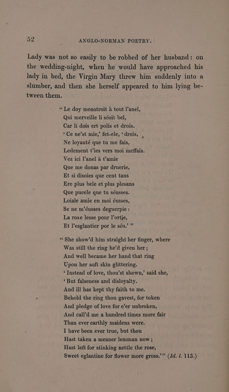 Lady was not so easily to be robbed of her husband: on the wedding-night, when he would have approached his lady in bed, the Virgin Mary threw him suddenly into a slumber, and then she herself appeared to him lying be- tween them. “ Le doy monstroit a tout l’anel, Qui merveille li séoit bel, Car li dois ert polis et drois. ‘Ce ne’st mie,’ fet-ele, ‘ drois, ‘ Ne loyauté que tu me fais, Ledement t’ies vers moi meffais. Vez ici l’anel a t’amie Que me donas par druerie, Et si disoies que cent tans Ere plus bele et plus plesans Que pucele que tu séusses. Loiale amie en moi éusses, Se ne m’éusses deguerpie : La rose lesse pour l’ortje, rey Et l’esglantier por le séu. “She show’d him straight her finger, where Was still the ring he’d given her ; And well became her hand that ring Upon her soft skin glittering. ‘Instead of love, thou’st shown,’ said she, ‘But falseness and disloyalty. And ill has kept thy faith to me. . Behold the ring thou gavest, for token And pledge of love for e’er unbroken, And call’d me a hundred times more fair Than ever earthly maidens were. I have been ever true, but thou Hast taken a meaner lemman now; Hast left for stinking nettle the rose, Sweet eglantine for flower more gross.’” (dd. 1. 113.)