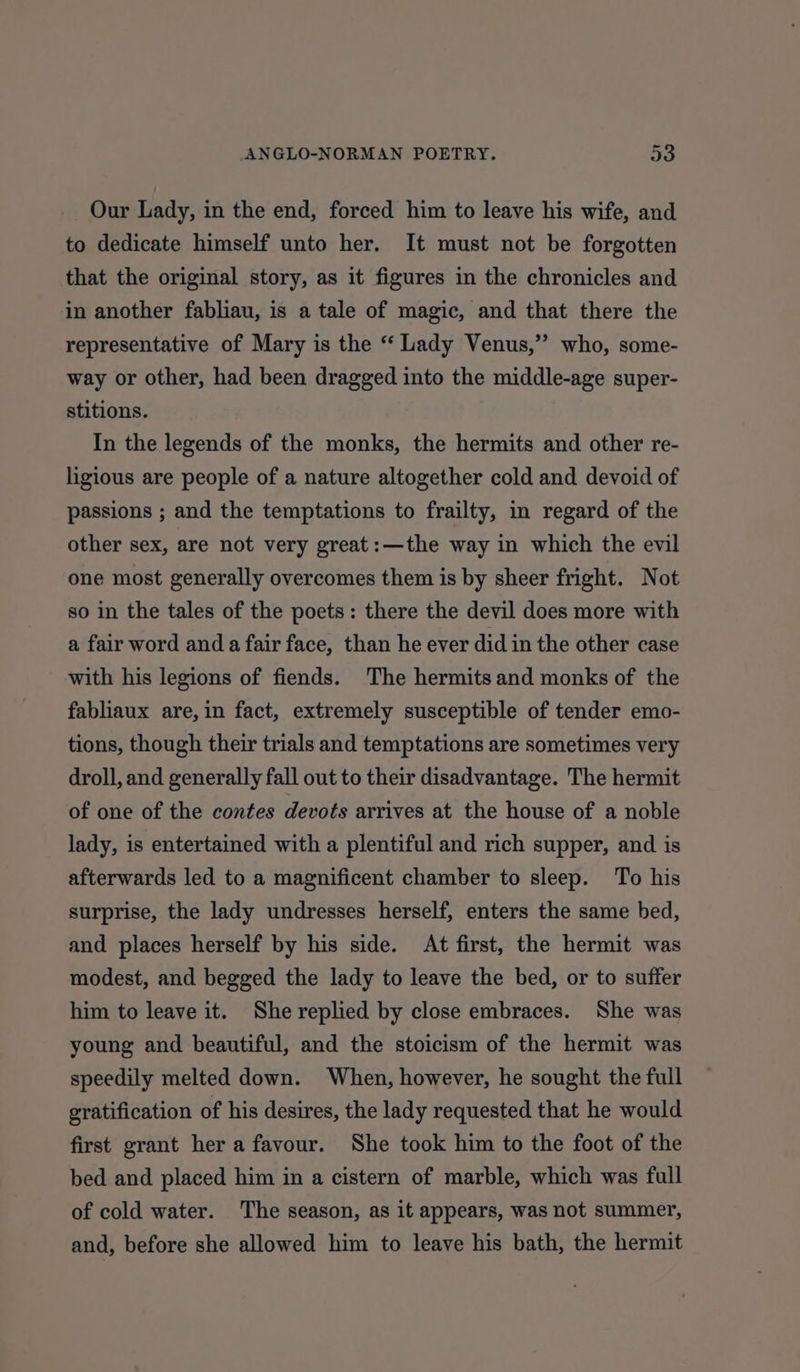 Our Lady, in the end, forced him to leave his wife, and to dedicate himself unto her. It must not be forgotten that the original story, as it figures in the chronicles and in another fabliau, is a tale of magic, and that there the representative of Mary is the “ Lady Venus,” who, some- way or other, had been dragged into the middle-age super- stitions. In the legends of the monks, the hermits and other re- ligious are people of a nature altogether cold and devoid of passions ; and the temptations to frailty, in regard of the other sex, are not very great:—the way in which the evil one most generally overcomes them is by sheer fright. Not so in the tales of the poets: there the devil does more with a fair word and a fair face, than he ever did in the other case with his legions of fiends. The hermits and monks of the fabliaux are,in fact, extremely susceptible of tender emo- tions, though their trials and temptations are sometimes very droll, and generally fall out to their disadvantage. The hermit of one of the contes devots arrives at the house of a noble lady, is entertained with a plentiful and rich supper, and is afterwards led to a magnificent chamber to sleep. To his surprise, the lady undresses herself, enters the same bed, and places herself by his side. At first, the hermit was modest, and begged the lady to leave the bed, or to suffer him to leave it. She replied by close embraces. She was young and beautiful, and the stoicism of the hermit was speedily melted down. When, however, he sought the full gratification of his desires, the lady requested that he would first grant her a favour. She took him to the foot of the bed and placed him in a cistern of marble, which was full of cold water. The season, as it appears, was not summer, and, before she allowed him to leave his bath, the hermit