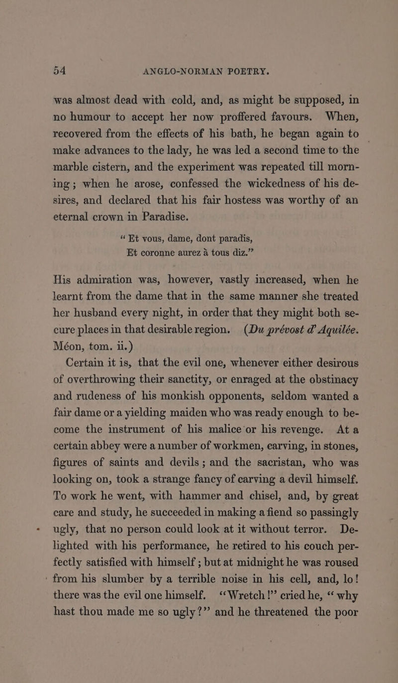 was almost dead with cold, and, as might be supposed, in no humour to accept her now proffered favours. When, recovered from the effects of his bath, he began again to © make advances to the lady, he was led a second time to the marble cistern, and the experiment was repeated till morn- ing; when he arose, confessed the wickedness of his de- sires, and declared that his fair hostess was worthy of an eternal crown in Paradise. “ Et vous, dame, dont paradis, Et coronne aurez a tous diz.” His admiration was, however, vastly increased, when he learnt from the dame that in the same manner she treated her husband every night, in order that they might both se- cure places in that desirable region. (Du prévost d Aquilée. Méon, tom. i.) Certain it is, that the evil one, whenever either desirous of overthrowing their sanetity, or enraged at the obstinacy and rudeness of his monkish opponents, seldom wanted a fair dame or a yielding maiden who was ready enough to be- come the instrument of his malice‘or his revenge. Ata certain abbey were a number of workmen, earving, in stones, figures of saints and devils; and the sacristan, who was looking on, took a strange fancy of carving a devil himself. To work he went, with hammer and chisel, and, by great care and study, he succeeded in making a fiend so passingly ugly, that no person could look at it without terror. De- lighted with his performance, he retired to his couch per- fectly satisfied with himself ; but at midnight he was roused ‘from his slumber by a terrible noise in his cell, and, lo! there was the evil one himself. ‘‘Wretch!’’ cried he, “ why hast thou made me so ugly?” and he threatened the poor