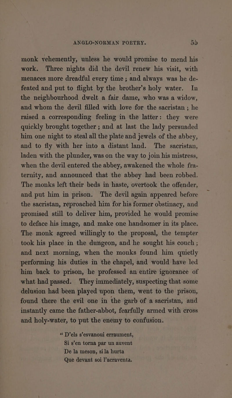 monk vehemently, unless he would promise to mend his work, Three nights did the devil renew his visit, with menaces more dreadful every time ; and always was he de- feated and put to flight by the brother’s holy water. In the neighbourhood dwelt a fair dame, who was a widow, and whom the devil filled with love for the sacristan ; he raised a corresponding feeling in the latter: they were quickly brought together ; and at last the lady persuaded him one night to steal all the plate and jewels of the abbey, and to fly with her into a distant land. The sacristan, laden with the plunder, was on the way to join his mistress, when the devil entered the abbey, awakened the whole fra- ternity, and announced that the abbey had been robbed. The monks left their beds in haste, overtook the offender, and put him in prison. The devil again appeared before the sacristan, reproached him for his former obstinacy, and promised still to deliver him, provided he would promise to deface his image, and make one handsomer in its place. The monk agreed willingly to the proposal, the tempter took his place in the dungeon, and he sought his couch ; and next morning, when the monks found him quietly performing his duties in the chapel, and would have led him back to prison, he professed an entire ignorance of what had passed. They immediately, suspecting that some delusion had been played upon them, went to the prison, found there the evil one in the garb of a sacristan, and instantly came the father-abbot, fearfully armed with cross and holy-water, to put the enemy to confusion. “ D’els s’esvanoui erraument, Si s’en torna par un auvent De la meson, sila hurta Que devant soi l’acraventa.