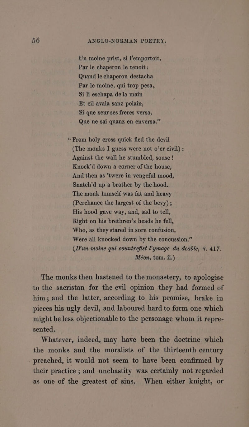 Un moine prist, si ’emportoit, Par le chaperon le tenoit : Quand le chaperon destacha Par le moine, qui trop pesa, Si li eschapa dela main Et cil avala sanz polain, Si que seur ses freres versa, Que ne sai quanz en enversa.”” * From holy cross quick fled the devil (The monks I guess were not o’er civil) : Against the wall he stumbled, souse ! Knock’d down a corner of the house, And then as ’twere in vengeful mood, Snatch’d up a brother by the hood. The monk himself was fat and heavy (Perchance the largest of the bevy) ; His hood gave way, and, sad to tell, Right on his brethren’s heads he fell, Who, as they stared in sore confusion, Were all knocked down by the concussion.” (D’un moine gui countrefist 'ymage du deable, vy. 417. Méon, tom. ii.) The monks then hastened to the monastery, to apologise to the sacristan for the evil opinion they had formed of him; and the latter, according to his promise, brake in pieces his ugly devil, and laboured hard to form one which might be less objectionable to the personage whom it repre- sented. Whatever, indeed, may have been the doctrine which the monks and the moralists of the thirteenth century . preached, it would not seem to have been confirmed by their practice ; and unchastity was certainly not regarded as one of the greatest of sins. When either knight, or