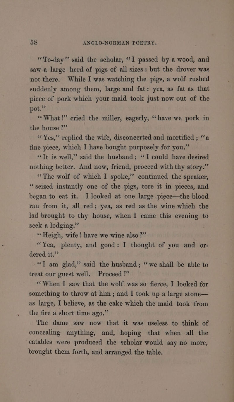 “To-day” said the scholar, ‘I passed by a wood, and saw a large herd of pigs of all sizes: but the drover was not there. While I was watching the pigs, a wolf rushed suddenly among them, large and fat: yea, as fat as that piece of pork which your maid took just now out of the pot.” «What !’’ cried the miller, eagerly, ‘‘ have we pork in the house ?”’ “Yes,” replied the wife, disconcerted and mortified ; ‘‘a fine piece, which I have bought purposely for you.” “Tt is well,” said the husband; ‘‘I could have desired nothing better. And now, friend, proceed with thy story.” “The wolf of which I spoke,” continued the speaker, “seized instantly one of the pigs, tore it in pieces, and began to eat it. I looked at one large piece—the blood ran from it, all red; yea, as red as the wine which the lad brought to thy house, when I came this evening to seek a lodging.” * Heigh, wife! have we wine also ?”’ “Yea, plenty, and good: I thought of you and or- dered it.” *T am glad,” said the husband; “we shall be able to treat our guest well. Proceed!” ‘*When I saw that the wolf was so fierce, I looked for something to throw at him; and I took up a large stone— as large, I believe, as the cake which the maid took from the fire a short time ago.” The dame saw now that it was useless to think of concealing anything, and, hoping that when all the ‘eatables were produced the scholar would say no more, brought them forth, and arranged the table.