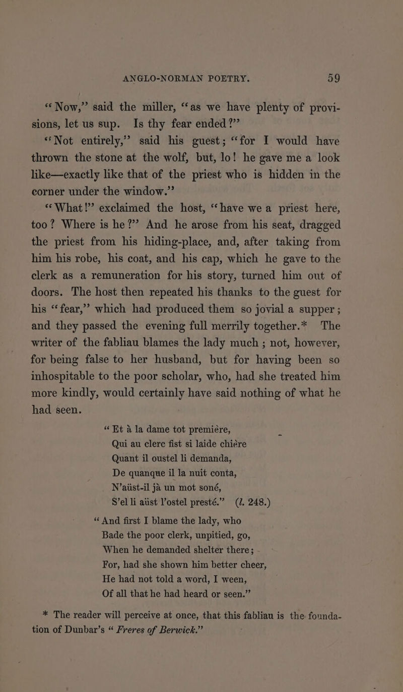 “Now,” said the miller, “as we have plenty of provi- sions, let us sup. Is thy fear ended?” “Not entirely,’ said his guest; “for I would have thrown the stone at the wolf, but, lo! he gave me a look like—exactly like that of the priest who is hidden in the corner under the window.” ** What!” exclaimed the host, ‘have we a priest here, too? Where is he?” And he arose from his seat, dragged the priest from his hiding-place, and, after taking from him his robe, his coat, and his cap, which he gave to the clerk as a remuneration for his story, turned him out of doors. The host then repeated his thanks to the guest for his “‘fear,’ which had produced them so jovial a supper ; and they passed the evening full merrily together.* The writer of the fabliau blames the lady much ; not, however, for being false to her husband, but for having been so inhospitable to the poor scholar, who, had she treated him more kindly, would certainly have said nothing of what he had seen. “Et a la dame tot premiere, Qui au clere fist si laide chiére Quant il oustel li demanda, De quanque il la nuit conta, N’aiust-il ja un mot soné, S’el li aust Vostel presté.” (J. 248.) “ And first I blame the lady, who Bade the poor clerk, unpitied, go, When he demanded shelter there; - For, had she shown him better cheer, He had not told a word, I ween, Of all that he had heard or seen.” * The reader will perceive at once, that this fabliau is the founda- tion of Dunbar’s “ Freres of Berwick.”