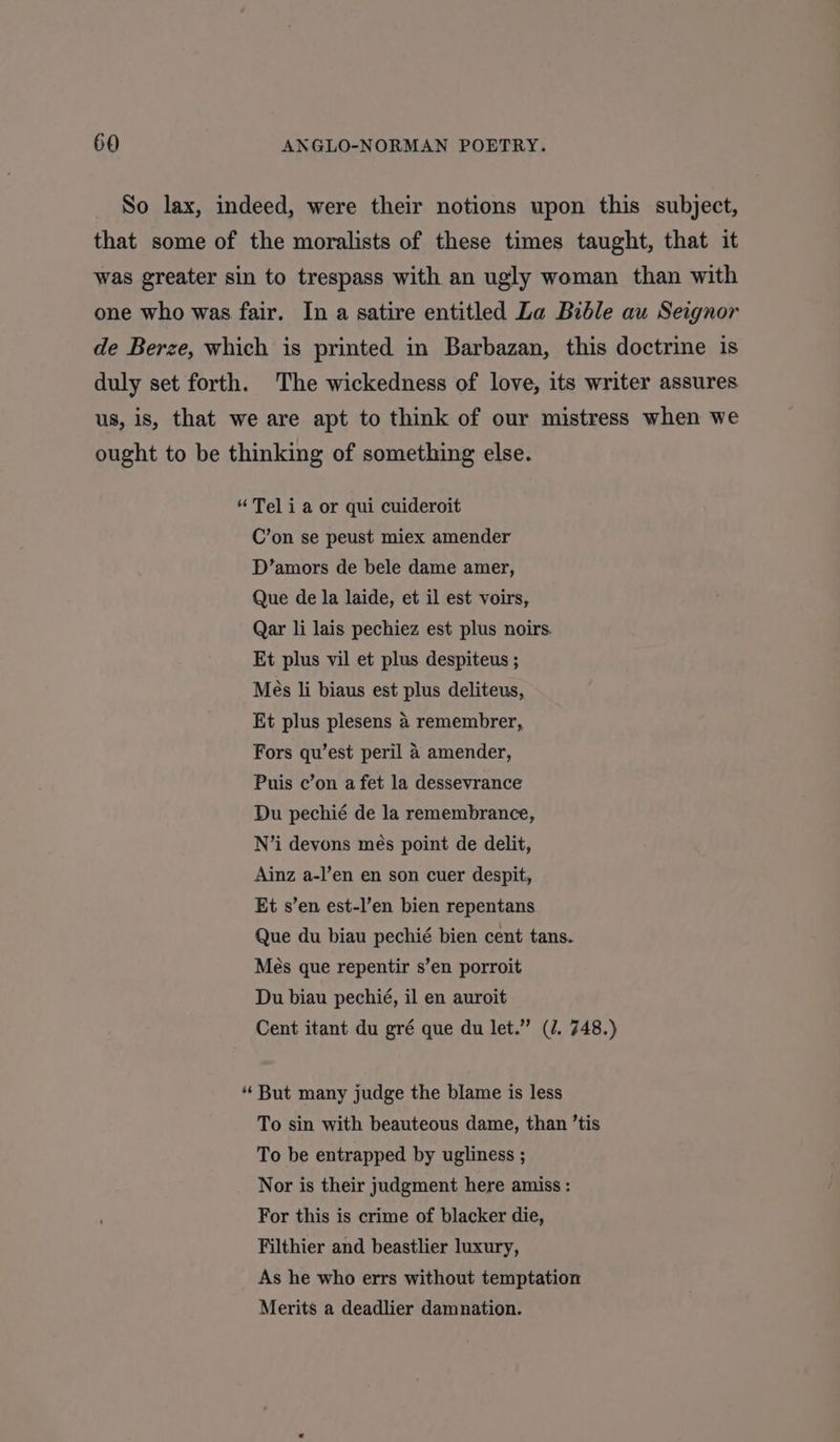 So lax, indeed, were their notions upon this subject, that some of the moralists of these times taught, that it was greater sin to trespass with an ugly woman than with one who was fair. In a satire entitled Za Bible au Seignor de Berze, which is printed in Barbazan, this doctrine is duly set forth. The wickedness of love, its writer assures us, is, that we are apt to think of our mistress when we ought to be thinking of something else. “Tel i a or qui cuideroit C’on se peust miex amender D’amors de bele dame amer, Que de la laide, et il est voirs, Qar li lais pechiez est plus noirs. Et plus vil et plus despiteus ; Més li biaus est plus deliteus, Et plus plesens 4 remembrer, Fors qu’est peril 4 amender, Puis c’on a fet la dessevrance Du pechié de la remembrance, N’i devons més point de delit, Ainz a-l’en en son cuer despit, Et s’en est-l’en bien repentans Que du biau pechié bien cent tans. Més que repentir s’en porroit Du biau pechié, il en auroit Cent itant du gré que du let.” (J. 748.) “But many judge the blame is less To sin with beauteous dame, than ’tis To be entrapped by ugliness ; Nor is their judgment here amiss : For this is crime of blacker die, Filthier and beastlier luxury, As he who errs without temptation Merits a deadlier damnation.
