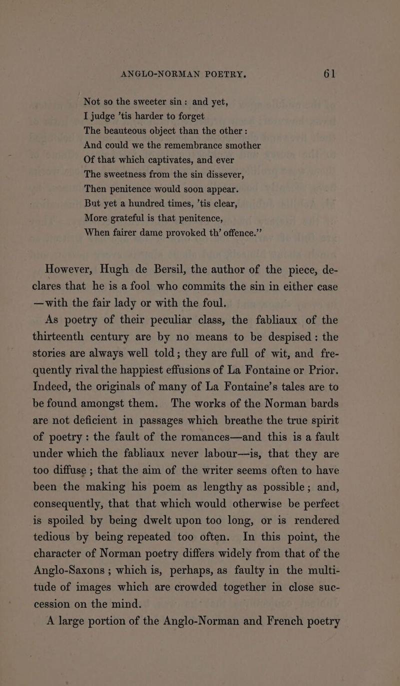 Not so the sweeter sin: and yet, I judge ’tis harder to forget The beauteous object than the other : And could we the remembrance smother Of that which captivates, and ever The sweetness from the sin dissever, Then penitence would soon appear. But yet a hundred times, ’tis clear, More grateful is that penitence, When fairer dame provoked th’ offence.”’ However, Hugh de Bersil, the author of the piece, de- clares that he is a fool who commits the sin in either case —with the fair lady or with the foul. As poetry of their peculiar class, the fabliaux of the thirteenth century are by no means to be despised: the stories are always well told; they are full of wit, and fre- quently rival the happiest effusions of La Fontaine or Prior. Indeed, the originals of many of La Fontaine’s tales are to be found amongst them. The works of the Norman bards are not deficient in passages which breathe the true spirit of poetry : the fault of the romances—and this is a fault under which the fabliaux never labour—is, that they are too diffuse ; that the aim of the writer seems often to have been the making his poem as lengthy as possible; and, consequently, that that which would otherwise be perfect is spoiled by being dwelt upon too long, or is rendered tedious by being repeated too often. In this point, the character of Norman poetry differs widely from that of the Anglo-Saxons ; which is, perhaps, as faulty in the multi- tude of images which are crowded together in close suc- cession on the mind. A large portion of the Anglo-Norman and French poetry