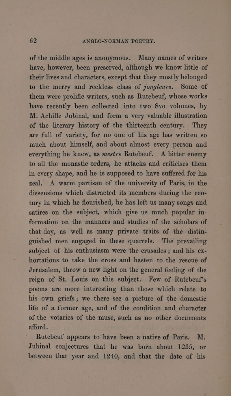 of the middle ages is anonymous. Many names of writers have, however, been preserved, although we know little of their lives and characters, except that they mostly belonged to the merry and reckless class of jongleurs. Some of them were prolific writers, such as Rutebeuf, whose works have recently been collected into two 8vo volumes, by M. Achille Jubinal, and form a very valuable illustration of the literary history of the thirteenth century. They are full of variety, for no one of his age has written so much about himself, and about almost every person and everything he knew, as mestre Rutebeuf. A bitter enemy to all the monastic orders, he attacks and criticises them in every shape, and he is supposed to have suffered for his zeal. A warm partisan of the university of Paris, in the dissensions which distracted its members during the cen- tury in which he flourished, he has left us many songs and satires on the subject, which give us much popular in- formation on the manners and studies of the scholars of that day, as well as many private traits of the distin- guished men engaged in these quarrels. The prevailing subject of his enthusiasm were the crusades ; and his ex- hortations to take the cross and hasten to the rescue of Jerusalem, throw a new light on the general feeling of the reign of St. Louis on this. subject. Few of Rutebeuf’s poems are more interesting than those which relate to his own griefs; we there see a picture of the domestic life of a former age, and of the condition and character of the votaries of the muse, such as no other documents afford. Rutebeuf appears to have been a native of Paris. M. Jubinal conjectures that he was born about 1235, or between that year and 1240, and that the date of his