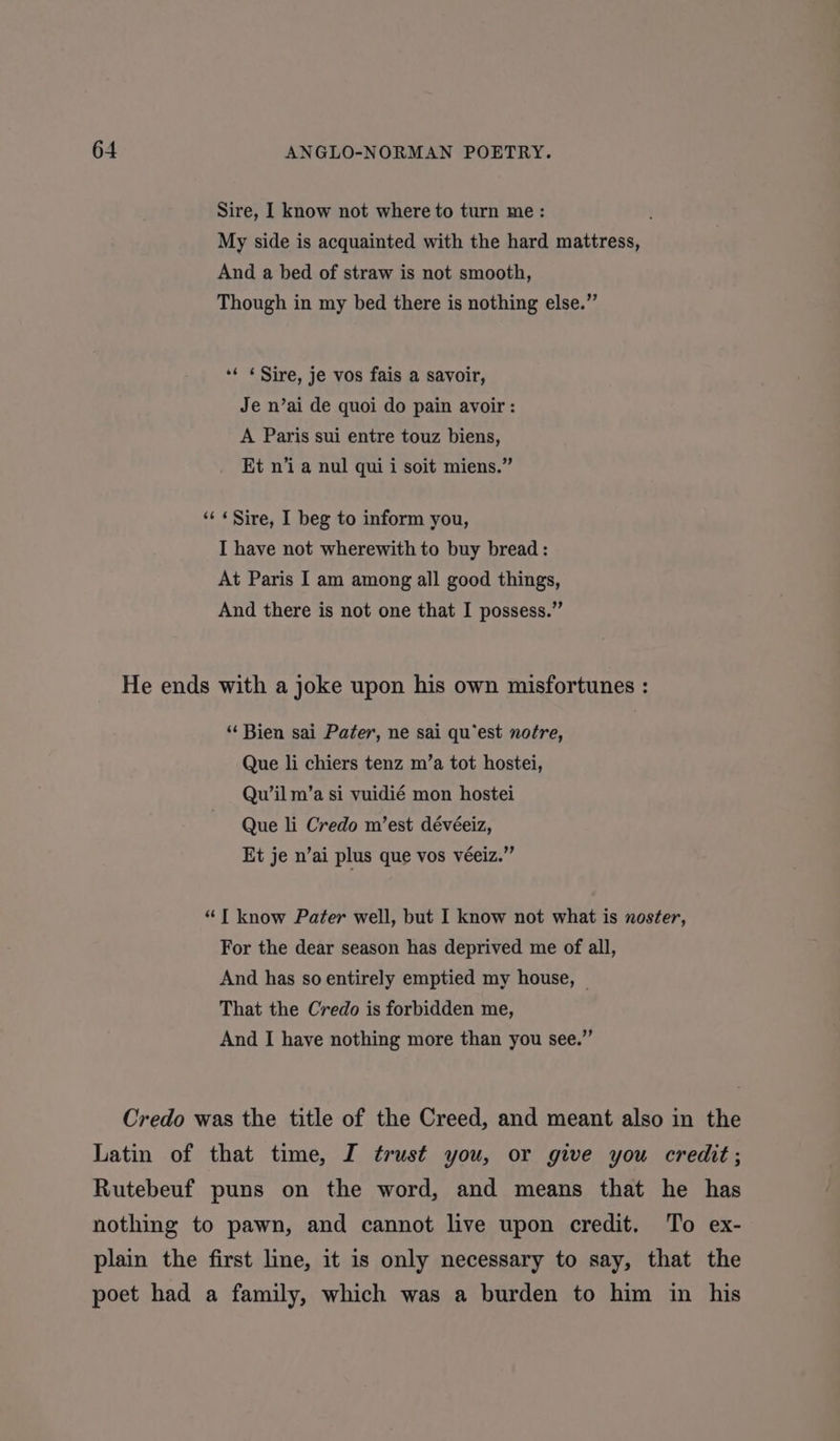 Sire, I know not where to turn me: My side is acquainted with the hard mattress, And a bed of straw is not smooth, Though in my bed there is nothing else.” *¢ «Sire, je vos fais a savoir, Je n’ai de quoi do pain avoir: A Paris sui entre touz biens, Et n’i a nul qui i soit miens.” ‘‘ «Sire, I beg to inform you, I have not wherewith to buy bread : At Paris I am among all good things, And there is not one that I possess.” He ends with a joke upon his own misfortunes : “ Bien sai Pater, ne sai qu’est notre, Que li chiers tenz m’a tot hostei, Quw’il m’a si vuidié mon hostei Que li Credo m’est dévéeiz, Et je n’ai plus que vos véeiz.” “T know Pater well, but I know not what is noster, For the dear season has deprived me of all, And has so entirely emptied my house, | That the Credo is forbidden me, And I have nothing more than you see.” Credo was the title of the Creed, and meant also in the Latin of that time, I trust you, or give you credit; Rutebeuf puns on the word, and means that he has nothing to pawn, and cannot live upon credit. To ex- plain the first line, it is only necessary to say, that the poet had a family, which was a burden to him in his