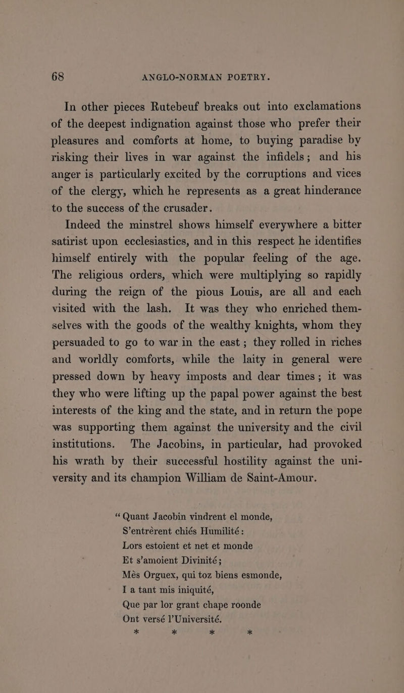 In other pieces Rutebeuf breaks out into exclamations of the deepest indignation against those who prefer their pleasures and comforts at home, to buying paradise by risking their lives in war against the infidels; and his anger is particularly excited by the corruptions and vices of the clergy, which he represents as a great hinderance to the success of the crusader. Indeed the minstrel shows himself everywhere a bitter satirist upon ecclesiastics, and in this respect he identifies himself entirely with the popular feeling of the age. The religious orders, which were multiplying so rapidly during the reign of the pious Louis, are all and each visited with the lash. It was they who enriched them- selves with the goods of the wealthy knights, whom they persuaded to go to war in the east; they rolled in riches and worldly comforts, while the laity in general were pressed down by heavy imposts and dear times; it was — they who were lifting up the papal power against the best interests of the king and the state, and in return the pope was supporting them against the university and the civil institutions. The Jacobins, in particular, had provoked his wrath by their successful hostility against the uni- versity and its champion William de Saint-Amour. “ Quant Jacobin vindrent el monde, S’entrérent chiés Humilité : Lors estoient et net et monde Et s’amoient Divinité ; Més Orguex, qui toz biens esmonde, I a tant mis iniquité, Que par lor grant chape roonde Ont versé l’Université. * * * *
