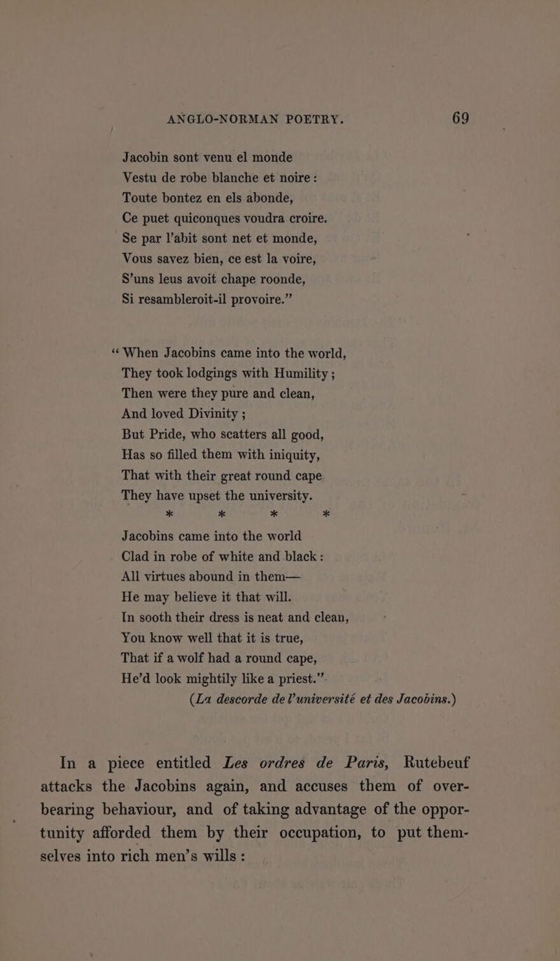 Jacobin sont venu el monde Vestu de robe blanche et noire: Toute bontez en els abonde, Ce puet quiconques voudra croire. Se par l’abit sont net et monde, Vous savez bien, ce est la voire, S’uns leus avoit chape roonde, Si resambleroit-il provoire.” ‘‘When Jacobins came into the world, They took lodgings with Humility ; Then were they pure and clean, And loved Divinity ; But Pride, who scatters all good, Has so filled them with iniquity, That with their great round cape They have upset the university. ; * * * * Jacobins came into the world Clad in robe of white and black : All virtues abound in them— He may believe it that will. In sooth their dress is neat and clean, You know well that it is true, That if a wolf had a round cape, He’d look mightily like a priest.” (La descorde delVuniversité et des Jacobins.) In a piece entitled Les ordres de Paris, Rutebeuf attacks the Jacobins again, and accuses them of over- bearing behaviour, and of taking advantage of the oppor- tunity afforded them by their occupation, to put them- selves into rich men’s wills :