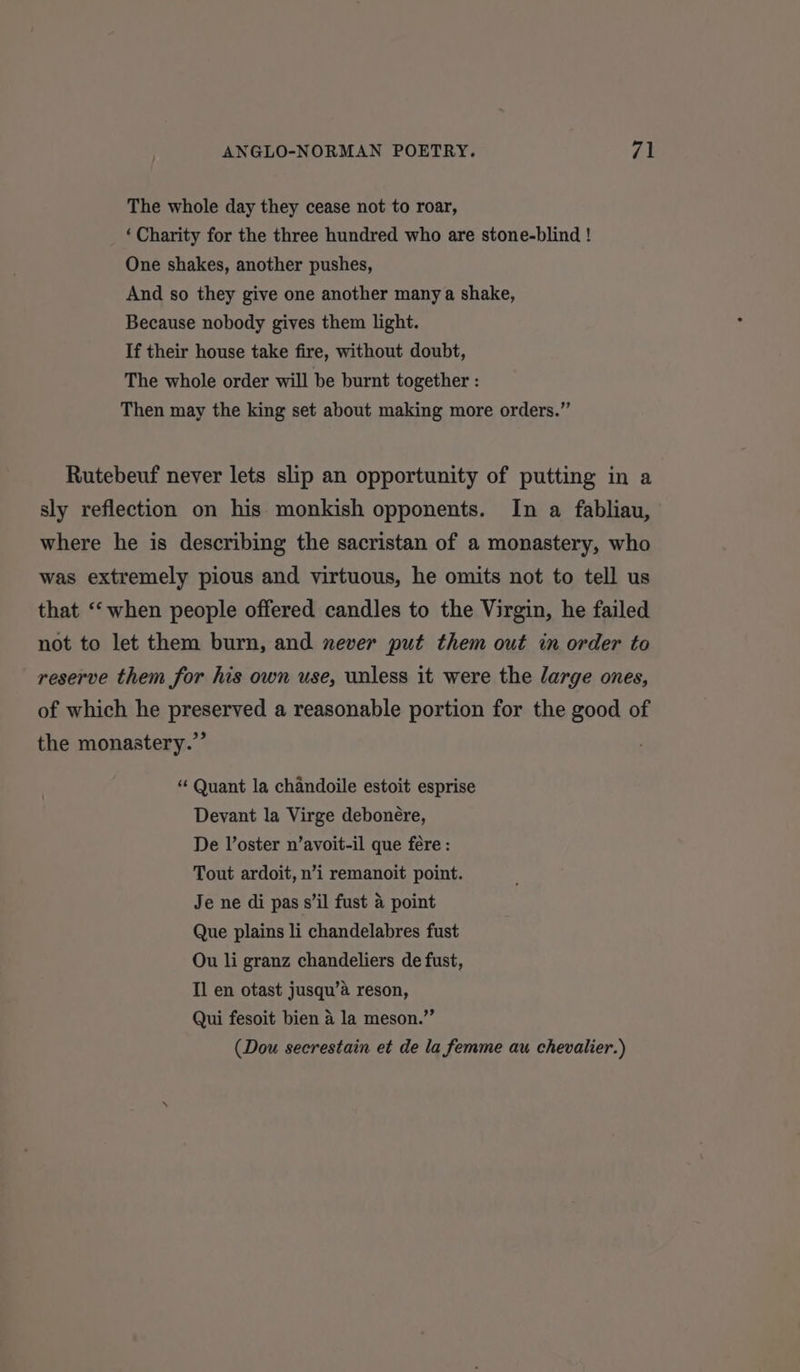 The whole day they cease not to roar, ‘Charity for the three hundred who are stone-blind ! One shakes, another pushes, And so they give one another many a shake, Because nobody gives them light. If their house take fire, without doubt, The whole order will be burnt together : Then may the king set about making more orders.” Rutebeuf never lets slip an opportunity of putting in a sly reflection on his monkish opponents. In a fabliau, where he is describing the sacristan of a monastery, who was extremely pious and virtuous, he omits not to tell us that ‘when people offered candles to the Virgin, he failed not to let them burn, and never put them out in order to reserve them for his own use, unless it were the large ones, of which he preserved a reasonable portion for the good of the monastery.’ * Quant la chandoile estoit esprise Devant la Virge debonére, De V’oster n’avoit-il que fere : Tout ardoit, n’i remanoit point. Je ne di pas s’il fust 4 point Que plains li chandelabres fust Ou li granz chandeliers de fust, Il en otast jusqu’a reson, Qui fesoit bien a la meson.” (Dou secrestain et de la femme au chevalier.)