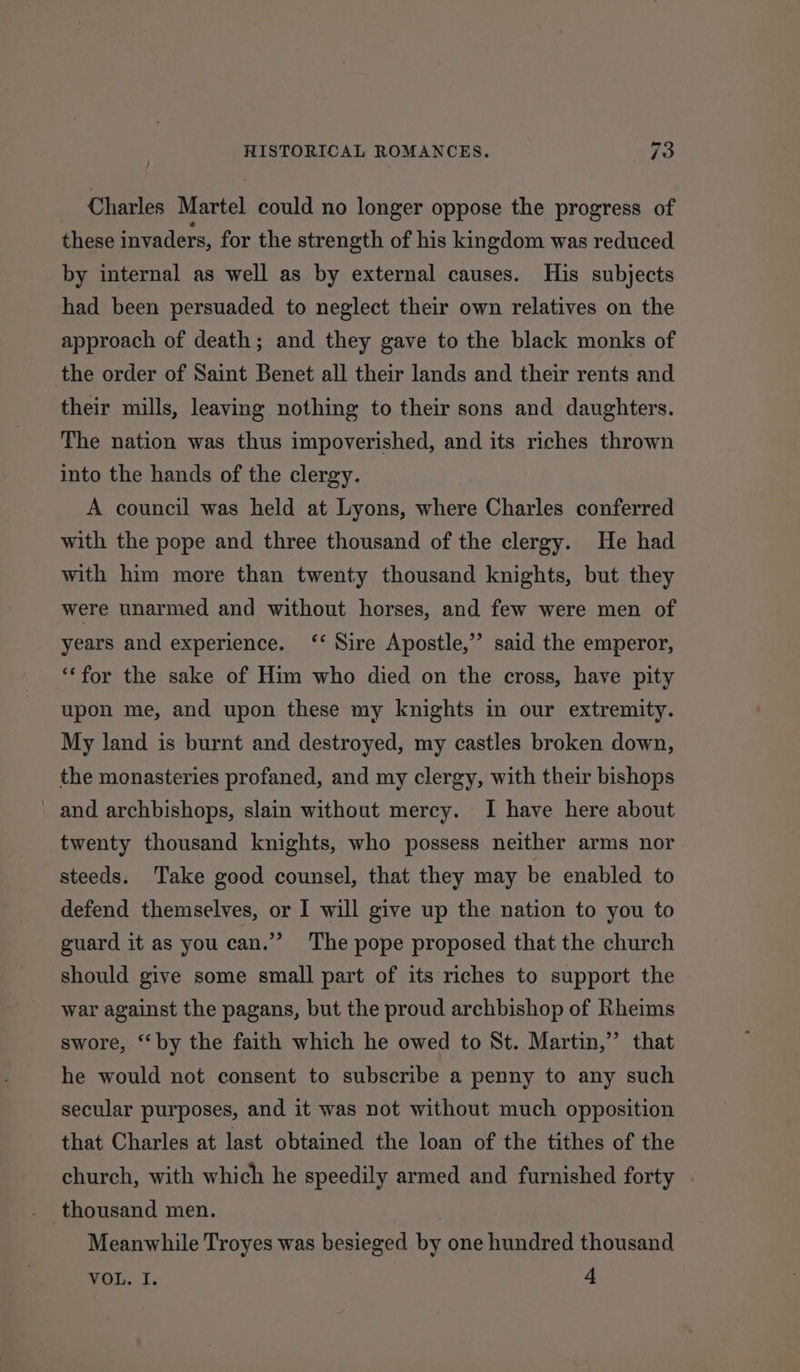 Charles Martel could no longer oppose the progress of these invaders, for the strength of his kingdom was reduced by internal as well as by external causes. His subjects had been persuaded to neglect their own relatives on the approach of death; and they gave to the black monks of the order of Saint Benet all their lands and their rents and their mills, leaving nothing to their sons and daughters. The nation was thus impoverished, and its riches thrown into the hands of the clergy. A council was held at Lyons, where Charles conferred with the pope and three thousand of the clergy. He had with him more than twenty thousand knights, but they were unarmed and without horses, and few were men of 33 years and experience. ‘‘ Sire Apostle,” said the emperor, “‘for the sake of Him who died on the cross, have pity upon me, and upon these my knights in our extremity. My land is burnt and destroyed, my castles broken down, the monasteries profaned, and my clergy, with their bishops _ and archbishops, slain without mercy. I have here about twenty thousand knights, who possess neither arms nor steeds. Take good counsel, that they may be enabled to defend themselves, or I will give up the nation to you to guard it as you can.” The pope proposed that the church should give some small part of its riches to support the war against the pagans, but the proud archbishop of Rheims swore, ‘by the faith which he owed to St. Martin,” that he would not consent to subscribe a penny to any such secular purposes, and it was not without much opposition that Charles at last obtained the loan of the tithes of the church, with which he speedily armed and furnished forty thousand men. Meanwhile Troyes was besieged by one hundred thousand