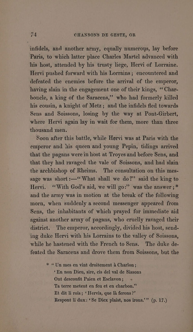 infidels, and another army, equally numerous, lay before Paris, to which latter place Charles Martel advanced with his host, attended by his trusty lege, Hervi of Lorraine. Hervi pushed forward with his Lorrains ; encountered and defeated the enemies before the arrival of the emperor, having slain in the engagement one of their kings, ‘ Char- boncle, a king of the Saracens,’ who had formerly killed his cousin, a knight of Metz; and the infidels fled towards Sens and Soissons, losing by the way at Pont-Girbert, where Hervi again lay in wait for them, more than three thousand men. Soon after this battle, while Hervi was at Paris with the emperor and his queen and young Pepin, tidings arrived that the pagans were in host at Troyes and before Sens, and that they had ravaged the vale of Soissons, and had slain’ the archbishop of Rheims. The consultation on this mes- sage was short :—‘* What shall we do?” said the king to Hervi. ‘‘ With God’s aid, we will go:”’ was the answer ; * and the army was in motion at the break of the following morn, when suddenly a second messenger appeared from Sens, the inhabitants of which prayed for immediate aid against another army of pagans, who cruelly ravaged their district. The emperor, accordingly, divided his host, send- ing duke Hervi with his Lorrains to the valley of Soissons, while he hastened with the French to Sens. The duke de- feated the Saracens and drove them from Soissons, but the * “Un mes en vint droitement a Charlon; ‘En non Dieu, sire, cis del val de Sissons Ont desconfit Paien et Esclavon; « Ta terre metent en feu et en charbon.’’ Et dit li rois; ‘ Hervis, que 1a ferons ?’ Respont li dux: ‘Se Diex plaist, nos irons.’” (p. 17.)