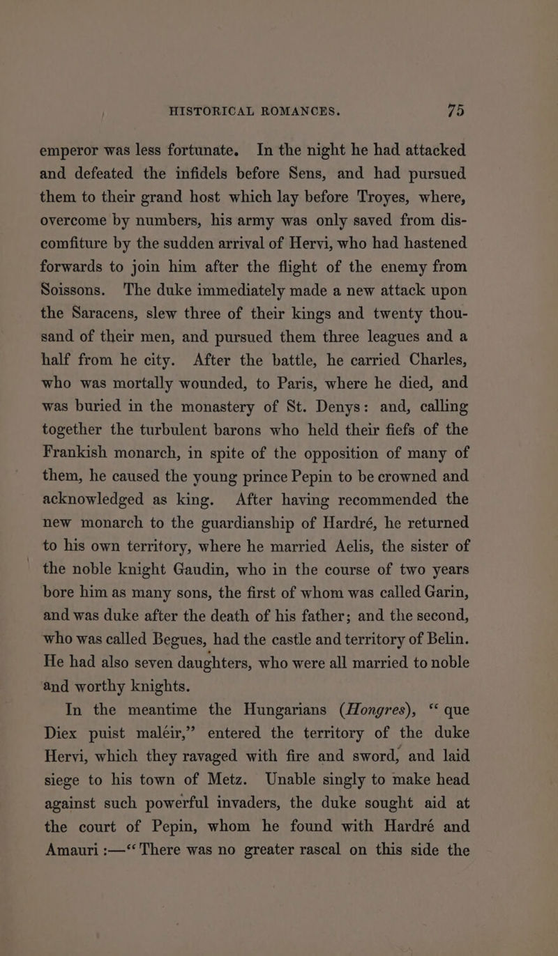 emperor was less fortunate. In the night he had attacked and defeated the infidels before Sens, and had pursued them to their grand host which lay before Troyes, where, overcome by numbers, his army was only saved from dis- comfiture by the sudden arrival of Hervi, who had hastened forwards to join him after the flight of the enemy from Soissons. The duke immediately made a new attack upon the Saracens, slew three of their kings and twenty thou- sand of their men, and pursued them three leagues and a half from he city. After the battle, he carried Charles, who was mortally wounded, to Paris, where he died, and was buried in the monastery of St. Denys: and, calling together the turbulent barons who held their fiefs of the Frankish monarch, in spite of the opposition of many of them, he caused the young prince Pepin to be crowned and acknowledged as king. After having recommended the new monarch to the guardianship of Hardré, he returned to his own territory, where he married Aelis, the sister of the noble knight Gaudin, who in the course of two years bore him as many sons, the first of whom was called Garin, and was duke after the death of his father; and the second, who was called Begues, had the castle and territory of Belin. He had also seven daughters, who were all married to noble and worthy knights. In the meantime the Hungarians (Hongres), ‘‘ que Diex puist maleir,’ entered the territory of the duke Hervi, which they ravaged with fire and sword, and laid siege to his town of Metz. Unable singly to make head against such powerful invaders, the duke sought aid at the court of Pepin, whom he found with Hardré and Amauri :—‘‘ There was no greater rascal on this side the