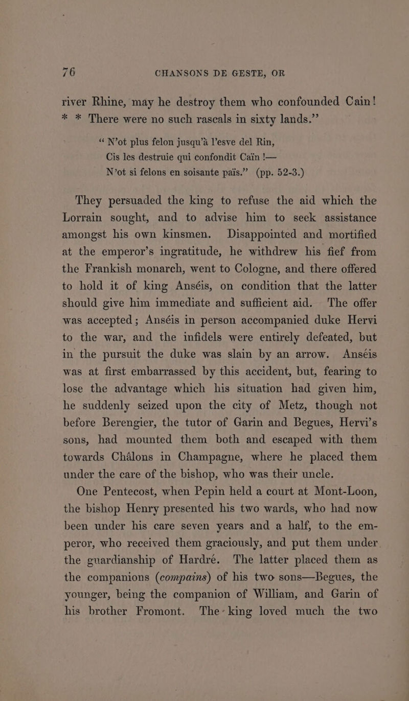 river Rhine, may he destroy them who confounded Cain! * * There were no such rascals in sixty lands.” “‘ N’ot plus felon jusqu’a l’esve del Rin, Cis les destruie qui confondit Cain !— N’ot si felons en soisante pais.” (pp. 52-3.) They persuaded the king to refuse the aid which the Lorrain sought, and to advise him to seek assistance amongst his own kinsmen. Disappointed and mortified at the emperor’s ingratitude, he withdrew his fief from the Frankish monarch, went to Cologne, and there offered to hold it of king Anséis, on condition that the latter should give him immediate and sufficient aid. The offer was accepted; Anséis in person accompanied duke Hervi to the war, and the infidels were entirely defeated, but in the pursuit the duke was slain by an arrow. Anseis was at first embarrassed by this accident, but, fearing to lose the advantage which his situation had given him, he suddenly seized upon the city of Metz, though not before Berengier, the tutor of Garin and Begues, Hervi’s sons, had mounted them both and escaped with them towards Chalons in Champagne, where he placed them under the care of the bishop, who was their uncle. One Pentecost, when Pepin held a court at Mont-Loon, the bishop Henry presented his two wards, who had now been under his care seven years and a half, to the em- peror, who received them graciously, and put them under the guardianship of Hardré. The latter placed them as the companions (compains) of his two sons—Begues, the younger, being the companion of William, and Garin of his brother Fromont. The’king loved much the two
