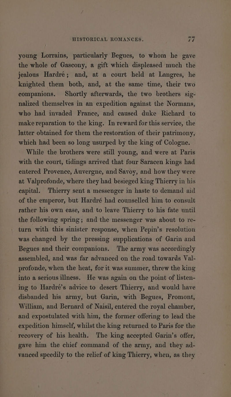 young Lorrains, particularly Begues, to whom he gave the whole of Gascony, a gift which displeased much the jealous Hardre; and, at a court held at Langres, he knighted them both, and, at the same time, their two companions. Shortly afterwards, the two brothers sig- nalized themselves in an expedition against the Normans, who had invaded France, and caused duke Richard to make reparation to the king. In reward for this service, the latter obtained for them the restoration of their patrimony, which had been so long usurped by the king of Cologne. While the brothers were still young, and were at Paris with the court, tidings arrived that four Saracen kings had entered Provence, Auvergne, and Savoy, and how they were at Valprofonde, where they had besieged king Thierry in his eapital. Thierry sent a messenger in haste to demand aid of the emperor, but Hardré had counselled him-to consult rather his own ease, and to leave Thierry to his fate until the following spring; and the messenger was about to re- turn with this sinister response, when Pepin’s resolution was changed by the pressing supplications of Garin and Begues and their companions. The army was accordingly assembled, and was far advanced on the road towards Val- profonde, when the heat, for it was summer, threw the king into a serious illness. He was again on the point of listen- ing to Hardré’s advice to desert Thierry, and would have disbanded his army, but Garin, with Begues, Fromont, William, and Bernard of Naisil, entered the royal chamber, and expostulated with him, the former offering to lead the expedition himself, whilst the king returned to Paris for the recovery of his health. The king accepted Garin’s offer, gave him the chief command of the army, and they ad- vanced speedily to the relief of king Thierry, when, as they