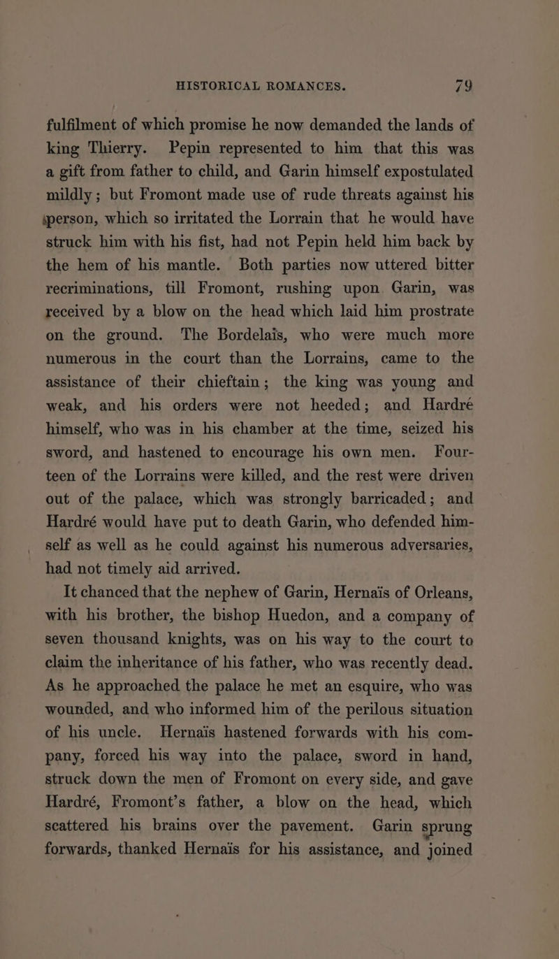 fulfilment of which promise he now demanded the lands of king Thierry. Pepin represented to him that this was a gift from father to child, and Garin himself expostulated mildly ; but Fromont made use of rude threats against his person, which so irritated the Lorrain that he would have struck him with his fist, had not Pepin held him back by the hem of his mantle. Both parties now uttered bitter recriminations, till Fromont, rushing upon. Garin, was received by a blow on the head which laid him prostrate on the ground. The Bordelais, who were much more numerous in the court than the Lorrains, came to the assistance of their chieftain; the king was young and weak, and his orders were not heeded; and Hardre himself, who was in his chamber at the time, seized his sword, and hastened to encourage his own men. Four- teen of the Lorrains were killed, and the rest were driven out of the palace, which was strongly barricaded; and Hardré would have put to death Garin, who defended him- self as well as he could against his numerous adversaries, had not timely aid arrived. It chanced that the nephew of Garin, Hernais of Orleans, with his brother, the bishop Huedon, and a company of seven thousand knights, was on his way to the court to claim the inheritance of his father, who was recently dead. As he approached the palace he met an esquire, who was wounded, and who informed him of the perilous situation of his uncle. Hernais hastened forwards with his com- pany, forced his way into the palace, sword in hand, struck down the men of Fromont on every side, and gave Hardré, Fromont’s father, a blow on the head, which scattered his brains over the pavement. Garin sprung forwards, thanked Hernais for his assistance, and joined